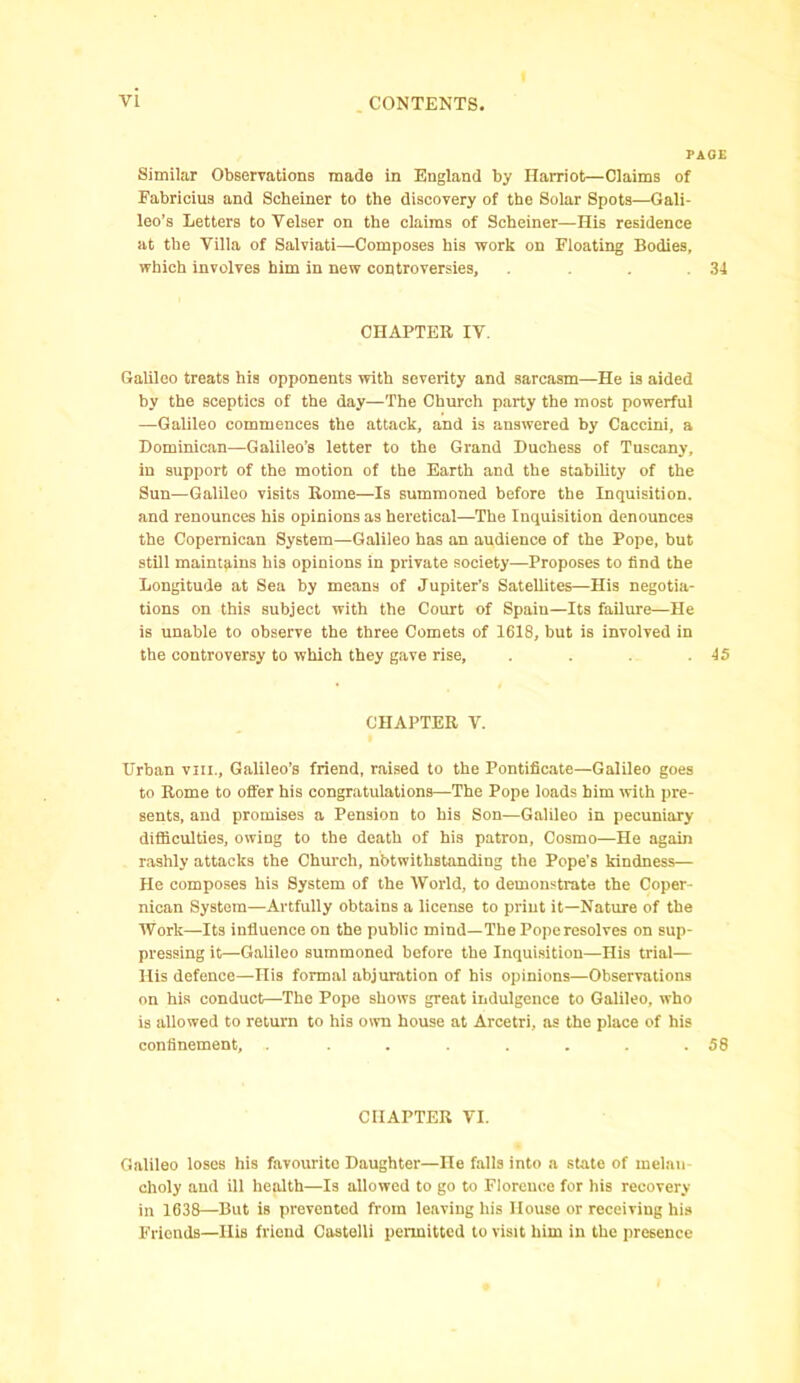 PAGE Similar Observations made in England by Harriot—Claims of Fabricius and Schemer to the discovery of the Solar Spots—Gali- leo’s Letters to Velser on the claims of Scheiner—His residence at the Villa of Salviati—-Composes his work on Floating Bodies, which involves him in new controversies, . . . .34 CHAPTER IV. Galileo treats his opponents with severity and sarcasm—He is aided by the sceptics of the day—The Church party the most powerful —Galileo commences the attack, and is answered by Caceini, a Dominican—Galileo’s letter to the Grand Duchess of Tuscany, in support of the motion of the Earth and the stability of the Sun—Galileo visits Rome—Is summoned before the Inquisition, and renounces his opinions as heretical—The Inquisition denounces the Copemican System—Galileo has an audience of the Pope, but still maintains his opinions in private society—Proposes to find the Longitude at Sea by means of Jupiter’s Satellites—His negotia- tions on this subject with the Court of Spain—Its failure—He is unable to observe the three Comets of 1618, but is involved in the controversy to which they gave rise, . . . .45 CHAPTER V. Urban vm., Galileo’s friend, raised to the Pontificate—Galileo goes to Rome to offer his congratulations—The Pope loads him with pre- sents, and promises a Pension to his Son—Galileo in pecuniary difficulties, owing to the death of his patron, Cosmo—He again rashly attacks the Church, notwithstanding the Pope’s kindness— He composes his System of the World, to demonstrate the Coper- nican System—Artfully obtains a license to print it—Nature of the Work—Its influence on the public mind—The Pope resolves on sup- pressing it—Galileo summoned before the Inquisition—His trial— His defence—His formal abjuration of his opinions—Observations on his conduct—The Pope shows great indulgence to Galileo, who is allowed to return to his own house at Arcetri, as the place of his confinement, . . . . . . . .58 CHAPTER VI. Galileo loses his favourite Daughter—He falls into a state of rnelan choly and ill health—Is allowed to go to Florence for his recovery in 1638—But is prevented from leaving his House or receiving his Friends—His friend Castelli permitted to visit him in the presence