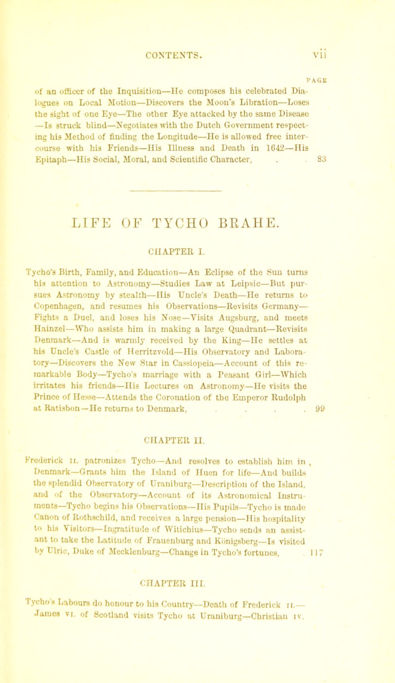 PAGE of an officer of the Inquisition—He composes his celebrated Dia- logues on Local Motion—Discovers the Moon’s Libration—Loses the sight of one Eye—The other Eye attacked by the same Disease —Is struck blind—Negotiates with the Dutch Government respect- ing his Method of finding the Longitude—He is allowed free inter- course with his Friends—His Illness and Death in 1642—His Epitaph—His Social, Moral, and Scientific Character, . 83 LIFE OF TYCHO BRAHE. CHAPTER I. Tycho’s Birth, Family, and Education—An Eclipse of the Sun turns his attention to Astronomy—Studies Law at Leipsic—But pur- sues Astronomy by stealth—His Uncle’s Death—He returns to Copenhagen, and resumes his Observations—Revisits Germany— Fights a Duel, and loses his Nose—Visits Augsburg, and meets Hainzel—Who assists him in making a large Quadrant—Revisits Denmark—And is warmly received by the King—He settles at his Uncle’s Castle of Herritzvold—His Observatory and Labora- tory—Discovers the New Star in Cassiopeia—Account of this re- markable Body—Tycho’s marriage with a Peasant Girl—Which irritates his friends—His Lectures on Astronomy—He visits the Prince of Hesse—Attends the Coronation of the Emperor Rudolph at Ratisbon—He returns to Denmark, . . .99 CHAPTER II. Frederick n. patronizes Tycho—And resolves to establish him in , Denmark—Grants him the Island of Huen for life—And builds the splendid Observatory of Uraniburg—Description of the Island, and of the Observatory—Account of its Astronomical Instru- ments—Tycho begins his Observations—His Pupils—Tycho is made Canon of Rothschild, and receives a large pension—Ilis hospitality to his Visitors—Ingratitude of Witichius—Tycho sends an assist- ant to take the Latitude of Frauenburg and Kiinigsberg—Is visited by Ulric, Duke of Mecklenburg—Change in Tycho’s fortunes, 117 CHAPTER III. Tychos Labours do honour to his Country—Death of Frederick it.—