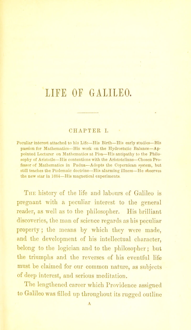 CHAPTER I. Peculiar interest attached to hi3 Life—His Birth—His early studies—His passion for Mathematics—His work on the Hydrostatic Balance—Ap pointed Lecturer on Mathematics at Pisa—His antipathy to the Philo- sophy of Aristotle—Ilis contentions with the Aristotelians—Chosen Pro- fessor of Mathematics in Padua—Adopts the Copernican system, but still teaches the Ptolemaic doctrine—His alarming illness—lie observes the new star in 1604—His magnetical experiments. The history of the life and labours of Galileo is pregnant with a peculiar interest to the general reader, as well as to the philosopher. His brilliant discoveries, the man of science regards as his peculiar property ; the means by which they were made, and the development of his intellectual character, belong to the logician and to the philosopher; but the triumphs and the reverses of his eventful life must be claimed for our common nature, as subjects of deep interest, and serious meditation. The lengthened career which Providence assigned to Galileo was filled up throughout its rugged outline A