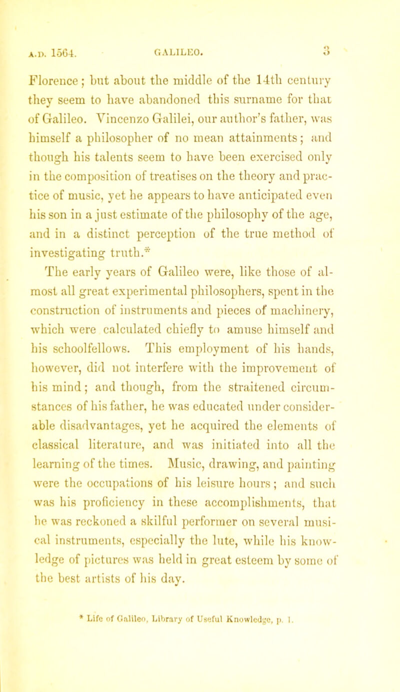 Florence; but about the middle of the 14tb century they seem to have abandoned this surname for that of Galileo. Vincenzo Galilei, our author’s father, was himself a philosopher of no mean attainments; and though his talents seem to have been exercised only in the composition of treatises on the theory and prac- tice of music, yet he appears to have anticipated even his son in a just estimate of the philosophy of the age, and in a distinct perception of the true method of investigating truth.* The early years of Galileo were, like those of al- most all great experimental philosophers, spent in the construction of instruments and pieces of machinery, which were calculated chiefly to amuse himself and his schoolfellows. This employment of his bands, however, did not interfere with the improvement of his mind; and though, from the straitened circum- stances of his father, he was educated under consider- able disadvantages, yet be acquired the elements of classical literature, and was initiated into all the learning of the times. Music, drawing, and painting were the occupations of his leisure hours; and such was his proficiency in these accomplishments, that be was reckoned a skilful performer on several musi- cal instruments, especially the lute, while his know- ledge of pictures was held in great esteem by some of the best artists of his day. * Life of Galileo, Library of Useful Knowledge, p. i.