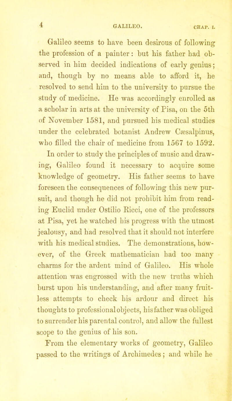 CHAP. i. Galileo seems to have been desirous of following the profession of a painter: but his father had ob- served in him decided indications of early genius; and, though by no means able to afford it, he resolved to send him to the university to pursue the study of medicine. He was accordingly enrolled as a scholar in arts at the university of Pisa, on the 5th of November 1581, and pursued his medical studies under the celebrated botanist Andrew Csesalpinus, who filled the chair of medicine from 1567 to 1592. In order to study the principles of music and draw- ing, Galileo found it necessary to acquire some knowledge of geometry. His father seems to have foreseen the consequences of following this new pur- suit, and though he did not prohibit him from read- ing Euclid under Ostilio Eicci, one of the professors at Pisa, yet he watched his progress with the utmost jealousy, and had resolved that it should not interfere with his medical studies. The demonstrations, how- ever, of the Greek mathematician had too many charms for the ardent mind of Galileo. His whole attention was engrossed with the new truths which burst upon his understanding, and after many fruit- less attempts to check his ardour and direct his thoughts to professional objects, his father was obliged to surrender his parental control, and allow the fullest scope to the genius of his son. From the elementary works of geometry, Galileo passed to the writings of Archimedes; and while he