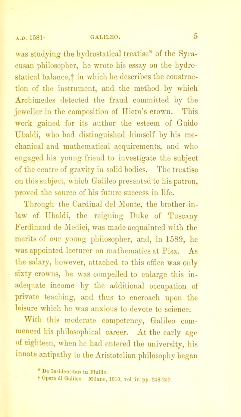 was studying the kydrostatical treatise* of the Syra- cusan philosopher, he wrote his essay on the hydro- statical balance,! in which he describes the construc- tion of the instrument, and the method by which Archimedes detected the fraud committed by the jeweller in the composition of Hiero's crown. This work gained for its author the esteem of Guido Ubaldi, who had distinguished himself by his me- chanical and mathematical acquirements, and who engaged his young friend to investigate the subject of the centre of gravity in solid bodies. The treatise on this subject, which Galileo presented to his patron, proved the source of his future success in life. Through the Cardinal del Monte, the brother-in- law of Ubaldi, the reigning Duke of Tuscany Ferdinand de Medici, was made acquainted with the merits of our young philosopher, and, in 1589, he was appointed lecturer on mathematics at Pisa. As the salary, however, attached to this office was only sixty crowns, he was compelled to enlarge this in- adequate income by the additional occupation of private teaching, and thus to encroach upon the leisure which he was anxious to devote to science. With this moderate competency, Galileo com- menced his philosophical career. At the early age of eighteen, when he had entered the university, his innate antipathy to the Aristotelian philosophy began * Be Insidentibus in Fluldo. t Opere di Galileo. Milano, 1810, vol. iv. pp. 248-257.