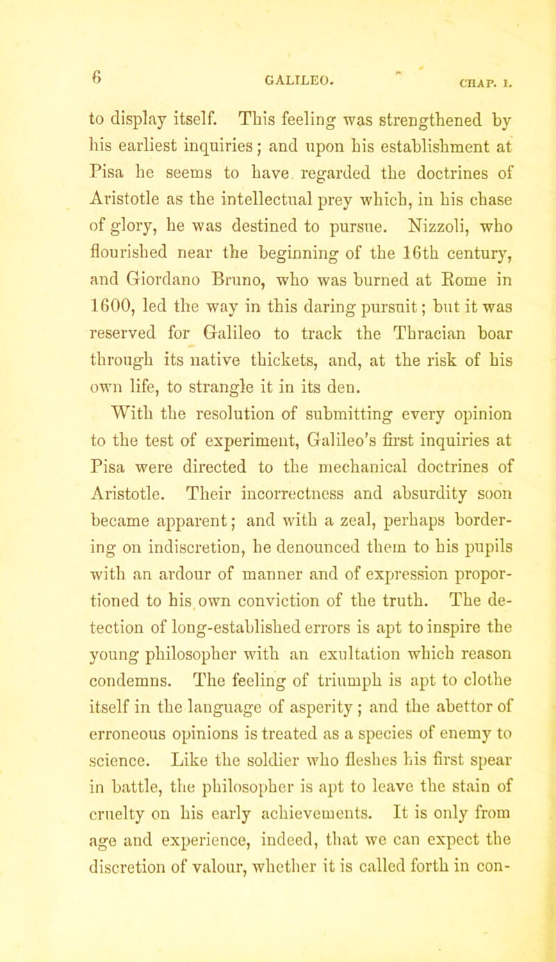 CHAP. I. to display itself. This feeling was strengthened by his earliest inquiries; and upon his establishment at Pisa he seems to have regarded the doctrines of Aristotle as the intellectual prey which, in his chase of glory, he was destined to pursue. Nizzoli, who flourished near the beginning of the 16th century, and Giordano Bruno, who was burned at Borne in 1600, led the way in this daring pursuit; hut it was reserved for Galileo to track the Thracian boar through its native thickets, and, at the risk of his own life, to strangle it in its den. With the resolution of submitting every opinion to the test of experiment, Galileo’s first inquiries at Pisa were directed to the mechanical doctrines of Aristotle. Their incorrectness and absurdity soon became apparent; and with a zeal, perhaps border- ing on indiscretion, he denounced them to his pupils with an ardour of manner and of expression propor- tioned to his own conviction of the truth. The de- tection of long-established errors is apt to inspire the young philosopher with an exultation which reason condemns. The feeling of triumph is apt to clothe itself in the language of asperity ; and the abettor of erroneous opinions is treated as a species of enemy to science. Like the soldier who fleshes his first spear in battle, the philosopher is apt to leave the stain of cruelty on his early achievements. It is only from age and experience, indeed, that we can expect the discretion of valour, whether it is called forth in con-