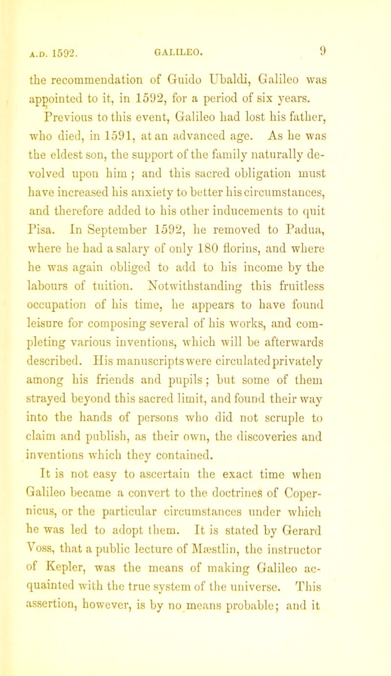 the recommendation of Guido Ubaldi, Galileo was appointed to it, in 1592, for a period of six years. Previous to this event, Galileo had lost his father, who died, in 1591, at an advanced age. As he was the eldest son, the support of the family naturally de- volved upon him ; and this sacred obligation must have increased his anxiety to better bis circumstances, and therefore added to his other inducements to quit Pisa. In September 1592, he removed to Padua, where he had a salary of only 180 florins, and where he was again obliged to add to his income by the labours of tuition. Notwithstanding this fruitless occupation of his time, he appears to have found leisure for composing several of his works, and com- pleting various inventions, which will be afterwards described. His manuscripts were circulated privately among his friends and pupils; but some of them strayed beyond this sacred limit, and found their way into the hands of persons who did not scruple to claim and publish, as their own, the discoveries and inventions which they contained. It is not easy to ascertain the exact time when Galileo became a convert to the doctrines of Coper- nicus, or the particular circumstances under which he was led to adopt them. It is stated by Gerard Voss, that a public lecture of Msestlin, the instructor of Kepler, was the means of making Galileo ac- quainted with the true system of the universe. This assertion, however, is by no means probable; and it