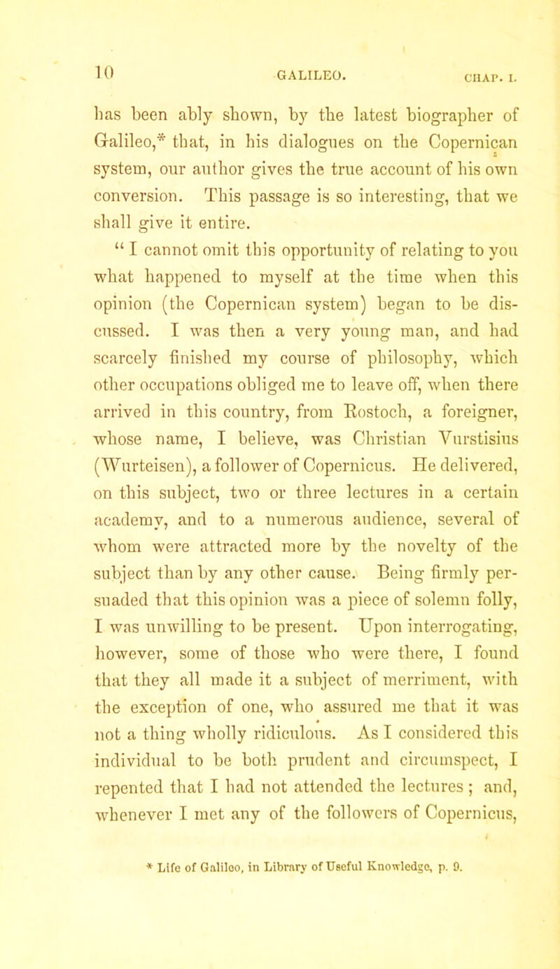 CHAP. I. lias been ably shown, by the latest biographer of Galileo,* that, in his dialogues on the Copernican system, our author gives the true account of his own conversion. This passage is so interesting, that we shall give it entire. “ I cannot omit this opportunity of relating to you what happened to myself at the time when this opinion (the Copernican system) began to be dis- cussed. I was then a very young man, and had scarcely finished my course of philosophy, which other occupations obliged me to leave off, when there arrived in this country, from Rostoch, a foreigner, whose name, I believe, was Christian Vurstisius (Wurteisen), a follower of Copernicus. He delivered, on this subject, two or three lectures in a certain academy, and to a numerous audience, several of whom were attracted more by the novelty of the subject than by any other cause. Being firmly per- suaded that this opinion was a piece of solemn folly, I was unwilling to be present. Upon interrogating, however, some of those who were there, I found that they all made it a subject of merriment, with the exception of one, who assured me that it was not a thing wholly ridiculous. As I considered this individual to be both prudent and circumspect, I repented that I had not attended the lectures; and, whenever I met any of the followers of Copernicus, * Life of Galileo, in Library of Useful Knowledge, p. 9.