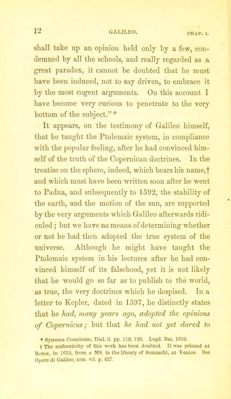 CHAP. I. shall take up an opinion held only by a few, con- demned by all the schools, and really regarded as a great paradox, it cannot be doubted that he must have been induced, not to say driven, to embrace it by the most cogent arguments. On this account I have become very curious to penetrate to the very bottom of the subject.”* It appears, on the testimony of Galileo himself, that he taught the Ptolemaic system, in compliance with the popular feeling, after he had convinced him- self of the truth of the Copernican doctrines. In the treatise on the sphere, indeed, which bears his name,f and which must have been written soon after he went to Padua, and subsequently to 1592, the stability of the earth, and the motion of the sun, are supported by the very arguments which Galileo afterwards ridi- culed ; but we have no means of determining whether or not he had then adopted the true system of the universe. Although he might have taught the Ptolemaic system in his lectures after he had con- vinced himself of its falsehood, yet it is not likely that he would go so far as to publish to the world, as true, the very doctrines which he despised. In a letter to Kepler, dated in 1597, he distinctly states that he had, many years ago, adopted the opinions of Copernicus; but that he had not yet dared to * Systema Oosmicum, Dial. ii. pp. 119, 120. Lugd. Bat. 1699. | The authenticity of this work has been doubted. It was printed at Rome, in 1659, from a MS. in the library of Somasehi, at Venice. See Opere di Galileo, tom. vii. p. 427.