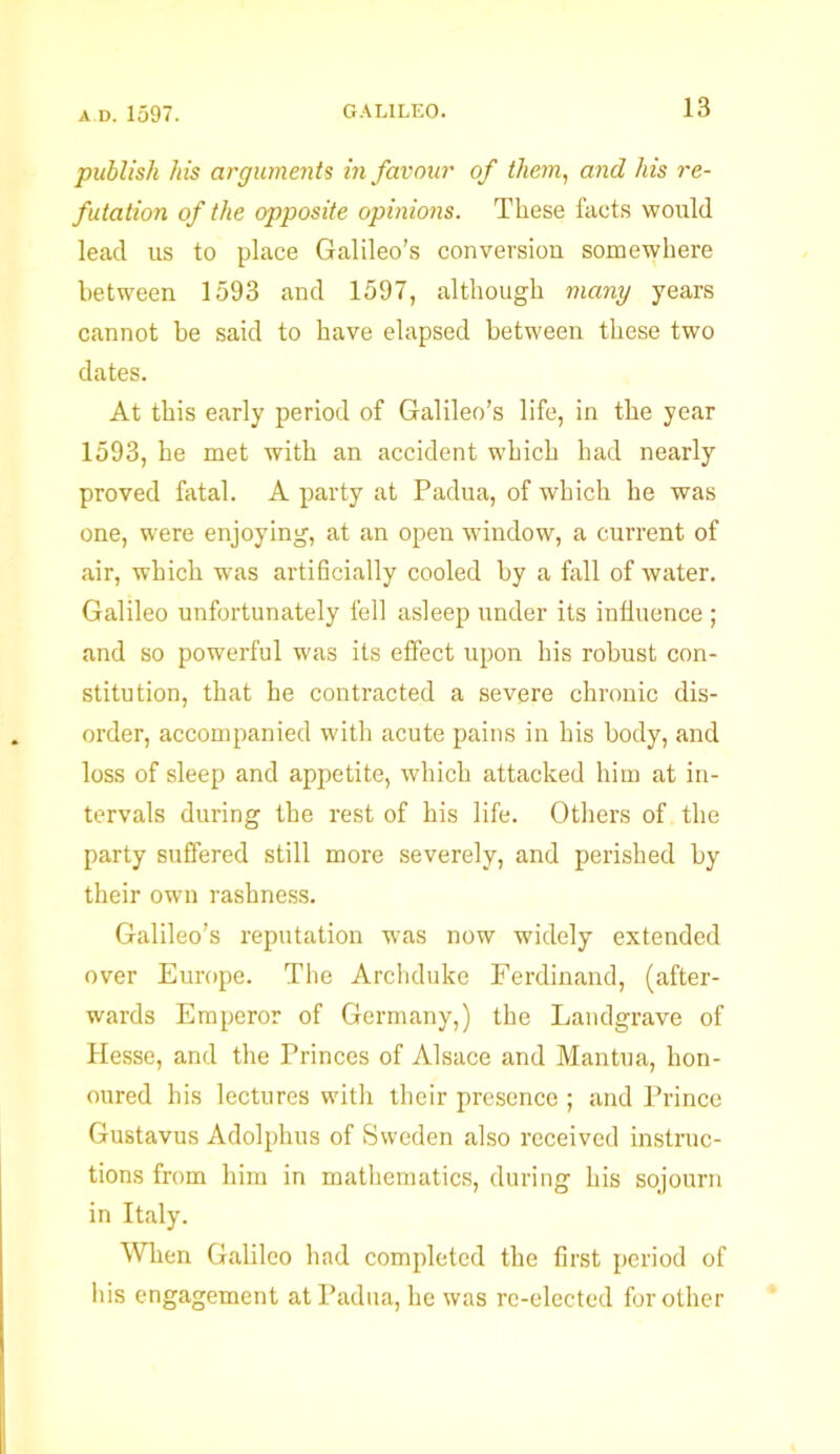 publish his arguments in favour of them, and his re- futation of the opposite opinions. These facts would lead us to place Galileo’s conversion somewhere between 1593 and 1597, although many years cannot he said to have elapsed between these two dates. At this early period of Galileo’s life, in the year 1593, he met with an accident which had nearly proved fatal. A party at Padua, of which he was one, were enjoying, at an open window, a current of air, which was artificially cooled by a fall of water. Galileo unfortunately fell asleep under its influence ; and so powerful was its effect upon his robust con- stitution, that he contracted a severe chronic dis- order, accompanied with acute pains in his body, and loss of sleep and appetite, which attacked him at in- tervals during the rest of his life. Others of the party suffered still more severely, and perished by their own rashness. Galileo’s reputation was now widely extended over Europe. The Archduke Ferdinand, (after- wards Emperor of Germany,) the Landgrave of Hesse, and the Princes of Alsace and Mantua, hon- oured his lectures with their presence ; and Prince Gustavus Adolphus of Sweden also received instruc- tions from him in mathematics, during his sojourn in Italy. When Galileo had completed the first period of his engagement at Padua, he was re-elected for other