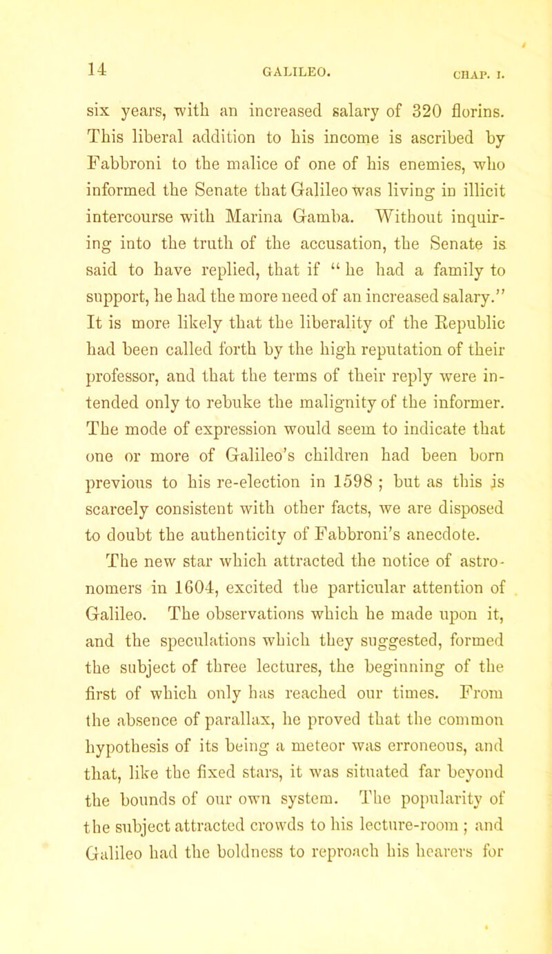 CHAP. I. six years, with an increased salary of 320 florins. This liberal addition to his income is ascribed by Fabbroni to the malice of one of his enemies, who informed the Senate that Galileo was living in illicit intercourse with Marina Gamba. Without inquir- ing into the truth of the accusation, the Senate is said to have replied, that if “ he had a family to support, he had the more need of an increased salary.” It is more likely that the liberality of the Republic had been called forth by the high reputation of their professor, and that the terms of their reply were in- tended only to rebuke the malignity of the informer. The mode of expression would seem to indicate that one or more of Galileo’s children had been born previous to his re-election in 1598 ; but as this is scarcely consistent with other facts, we are disposed to doubt the authenticity of Fabbroni’s anecdote. The new star which attracted the notice of astro- nomers in 1604, excited the particular attention of Galileo. The observations which he made upon it, and the speculations which they suggested, formed the subject of three lectures, the beginning of the first of which only has reached our times. From the absence of parallax, he proved that the common hypothesis of its being a meteor was erroneous, and that, like the fixed stars, it was situated far beyond the bounds of our own system. The popularity of the subject attracted crowds to his lecture-room ; and Galileo had the boldness to reproach his hearers for