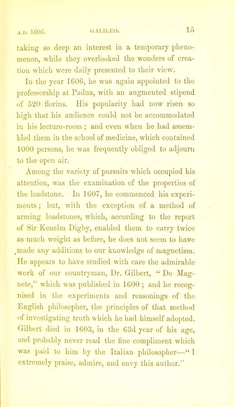 taking so deep an interest in a temporary pheno- menon, while they overlooked the wonders of crea- tion which were daily presented to their view. In the year 1606, he was again appointed to the professorship at Padua, with an augmented stipend of 520 florins. His popularity had now risen so hierh that his audience could not be accommodated in his lecture-room ; and even when he had assem- bled them in the school of medicine, which contained 1000 persons, he was frequently obliged to adjourn to the open air. Among the variety of pursuits which occupied his attention, was the examination of the properties of the loadstone. In 1607, he commenced his experi- ments ; hut, with the exception of a method of arming loadstones, which, according to the report of Sir Kenelm Digby, enabled them to carry twice as much weight as before, he does not seem to have .made any additions to our knowledge of magnetism. He appears to have studied with care the admirable work of our countryman, Ur. Gilbert, “ De Mag- nete,” which was published in 1600 ; and he recog- nised in the experiments and reasonings of the English philosopher, the principles of that method of investigating truth which he had himself adopted. Gilbert died in 1603, in the 63d year of his age, and probably never read the fine compliment which was paid to him by the Italian philosopher—“ I extremely praise, admire, and envy this author.”