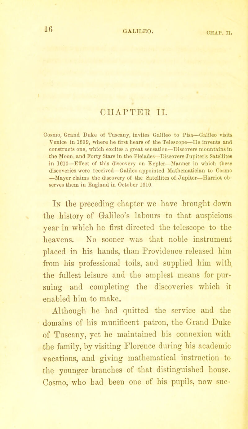 CHA1*. II. CHAPTER II. Cosmo, Grand Duke of Tuscany, invites Galileo to Pisa—Galileo visits Venice in 1609, where he first hears of the Telescope—He invents and constructs one, which excites a great sensation—Discovers mountains in the Moon, and Forty Stars in the Pleiades—Discovers Jupiter’s Satellites in 1610—Effect of this discovery on Kepler—Manner in which these discoveries were received—Galileo appointed Mathematician to Cosmo —Mayer claims the discovery of the Satellites of Jupiter—Harriot ob- serves them in England in October 1610. In the preceding chapter we have brought down the history of Galileo’s labours to that auspicious year in which he first directed the telescope to the heavens. No sooner was that noble instrument placed in his hands, than Providence released him from his professional toils, and supplied him with the fullest leisure and the amplest means for pur- suing and completing the discoveries which it enabled him to make. Although he had quitted the service and the domains of his munificent patron, the Grand Duke of Tuscany, yet he maintained his connexion with the family, by visiting Florence during his academic vacations, and giving mathematical instruction to the younger branches of that distinguished house. Cosmo, who had been one of his pupils, now sue-