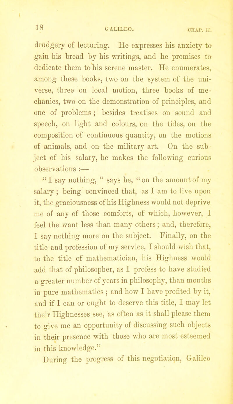 CIIAP. II. drudgery of lecturing. He expresses bis anxiety to gain bis bread by bis writings, and be promises to dedicate them to bis serene master. He enumerates, among these books, two on tbe system of tbe uni- verse, three on local motion, three books of me- chanics, two on tbe demonstration of principles, and one of problems; besides treatises on sound and speech, on light and colours, on tbe tides, on tbe composition of continuous quantity, on tbe motions of animals, and on tbe military art. On tbe sub- ject of his salary, be makes tbe following curious observations :— “ I say nothing, ” says he, “ on tbe amount of my salary ; being convinced that, as I am to live upon it, tbe graciousness of bis Highness would not deprive me of any of those comforts, of which, however, I feel the want less than many others; and, therefore, I say nothing more on tbe subject. Finally, on tbe title and profession of my service, I should wish that, to tbe title of mathematician, bis Highness would add that of philosopher, as I profess to have studied a greater number of years in philosophy, than months in pure mathematics ; and how I have profited by it, and if I can or ought to deserve this title, I may let their Highnesses see, as often as it shall please them to give me an opportunity of discussing such objects in their presence with those who are most esteemed in this knowledge.” During the progress of this negotiation, Galileo