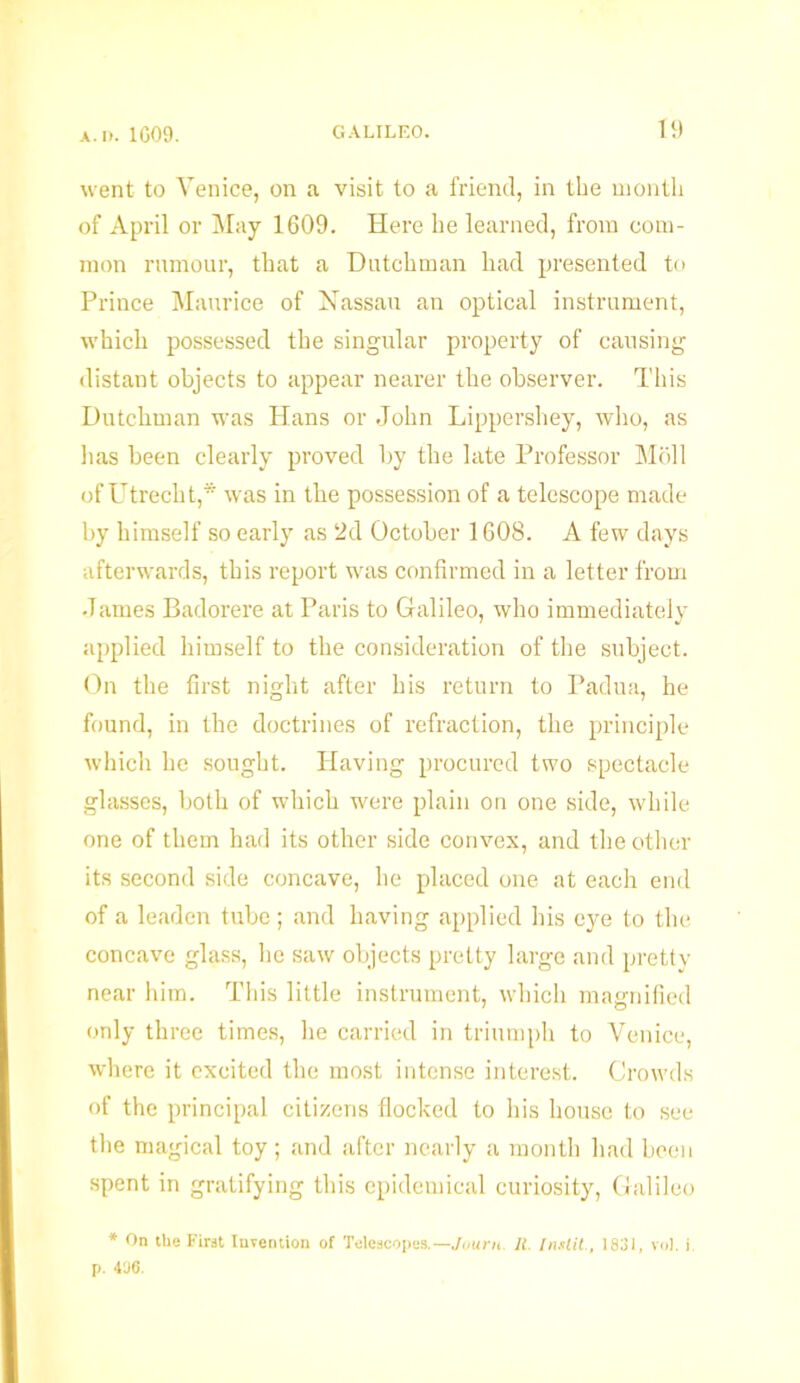 went to Venice, on a visit to a friend, in the month of April or May 1609. Here he learned, from com- mon rumour, that a Dutchman had presented to Prince Maurice of Nassau an optical instrument, which possessed the singular property of causing distant objects to appear nearer the observer. This Dutchman was Hans or John Lippershey, who, as lias been clearly proved by the late Professor Moll of Utrecht,* was in the possession of a telescope made by himself so early as 2d October 1608. A few days afterwards, this report was confirmed in a letter from •Tames Badorere at Paris to Galileo, who immediately applied himself to the consideration of the subject. On the first night after his return to Padua, he found, in the doctrines of refraction, the principle which he sought. Having procured two spectacle glasses, both of which were plain on one side, while one of them had its other side convex, and the other its second side concave, he placed one at each end of a leaden tube ; and having applied his eye to the concave glass, lie saw objects pretty large and pretty near him. This little instrument, which magnified only three times, he carried in triumph to Venice, where it excited the most intense interest. Crowds of the principal citizens flocked to his house to see the magical toy ; and after nearly a month had been spent in gratifying this epidemical curiosity, Galileo * On the First Inrention of Telescopes.— Journ. II Instil., 1831, vol. i. p. 406.