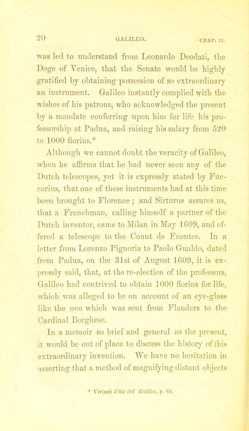 CHAP. II. was led to understand from Leonardo Deodati, the Doge of Venice, that the Senate would he highly gratified by obtaining' possession of so extraordinary an instrument. Galileo instantly complied with the wishes of his patrons, who acknowledged the present by a mandate conferring upon him for life his pro- fessorship at Padua, and raising his salary from 520 to 1000 florins.* Although we cannot doubt the veracity of Galileo, when he affirms that he had never seen any of the Dutch telescopes, yet it is expressly stated by Fuc- carius, that one of these instruments had at this time been brought to Florence ; and Sirturus assures us, that a Frenchman, calling himself a partner of the Dutch inventor, came to Milan in May 1609, and of- fered a telescope to the Count de Fuentes. In a letter from Lorenzo Pignoria to Paolo Gualdo, dated from Padua, on the 31st of August 1609, it is ex- pressly said, that, at the re-election of the professors, Galileo had contrived to obtain 1000 florins for life, which was alleged to be on account of an eye-glass like the one which was sent from Flanders to the Cardinal Borghese. In a memoir so brief and general as the present, it would be out of place to discuss the history of this extraordinary invention. We have no hesitation in asserting that a method of magnifying distant objects Viviani Vita del' Galileo, p. G9.