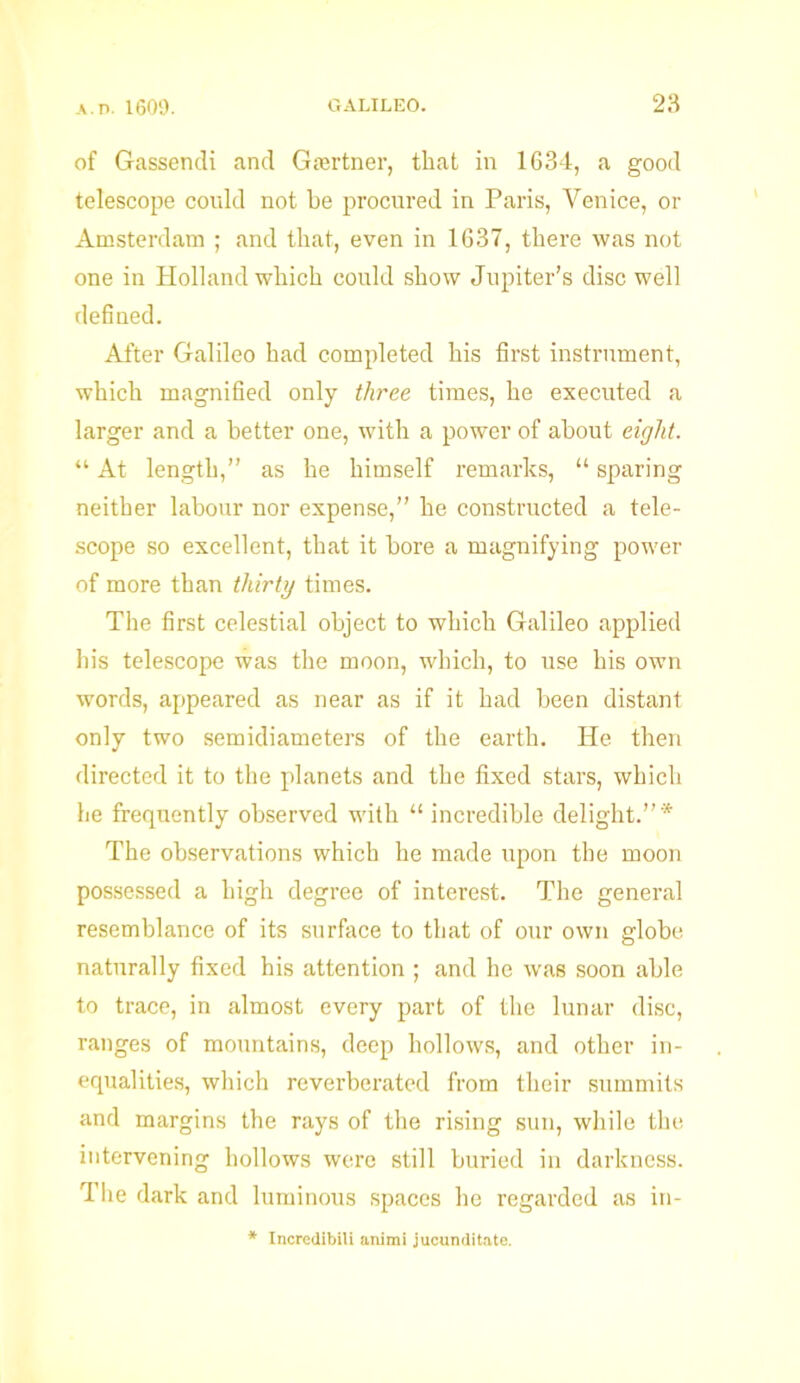 of Gassendi and Gcertner, that in 1634, a good telescope could not be procured in Paris, Venice, or Amsterdam ; and that, even in 1637, there was not one in Holland which could show Jupiter’s disc well defined. After Galileo had completed his first instrument, which magnified only three times, he executed a larger and a better one, with a power of about eight. “ At length,” as he himself remarks, “ sparing neither labour nor expense,” he constructed a tele- scope so excellent, that it bore a magnifying power of more than thirty times. The first celestial object to which Galileo applied his telescope was the moon, which, to use his own words, appeared as near as if it had been distant only two semidiameters of the earth. He then directed it to the planets and the fixed stars, which he frequently observed with “ incredible delight.”* The observations which he made upon the moon possessed a high degree of interest. The general resemblance of its surface to that of our own globe naturally fixed his attention ; and he was soon able to trace, in almost every part of the lunar disc, ranges of mountains, deep hollows, and other in- equalities, which reverberated from their summits and margins the rays of the rising sun, while the intervening hollows were still buried in darkness. The dark and luminous spaces he regarded as in- * Incredibili animi jucunditate.