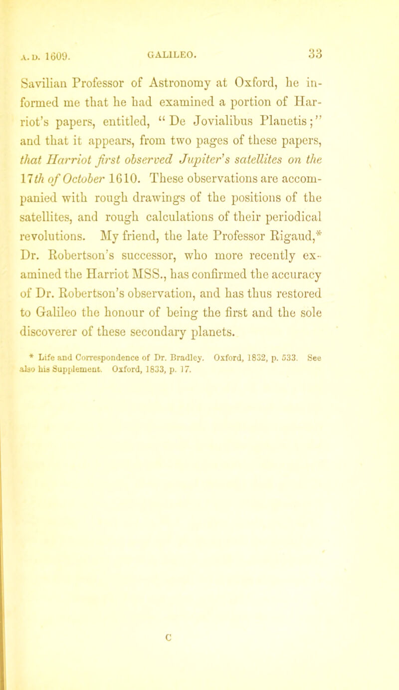 Savilian Professor of Astronomy at Oxford, he in- formed me that he had examined a portion of Har- riot’s papers, entitled, “ De Jovialibus Planetis;” and that it appears, from two pages of these papers, that Harriot first observed Jupiter’s satellites on the nth of October 1610. These observations are accom- panied with rough drawings of the positions of the satellites, and rough calculations of their periodical revolutions. My friend, the late Professor Rigaud,* Dr. Robertson’s successor, who more recently ex- amined the Harriot MSS., has confirmed the accuracy of Dr. Robertson’s observation, and has thus restored to Galileo the honour of being the first and the sole discoverer of these secondary planets. * Life and Correspondence of Dr. Bradley. Oxford, 1832, p. 533. See also bis Supplement. Oxford, 1833, p. 17. C