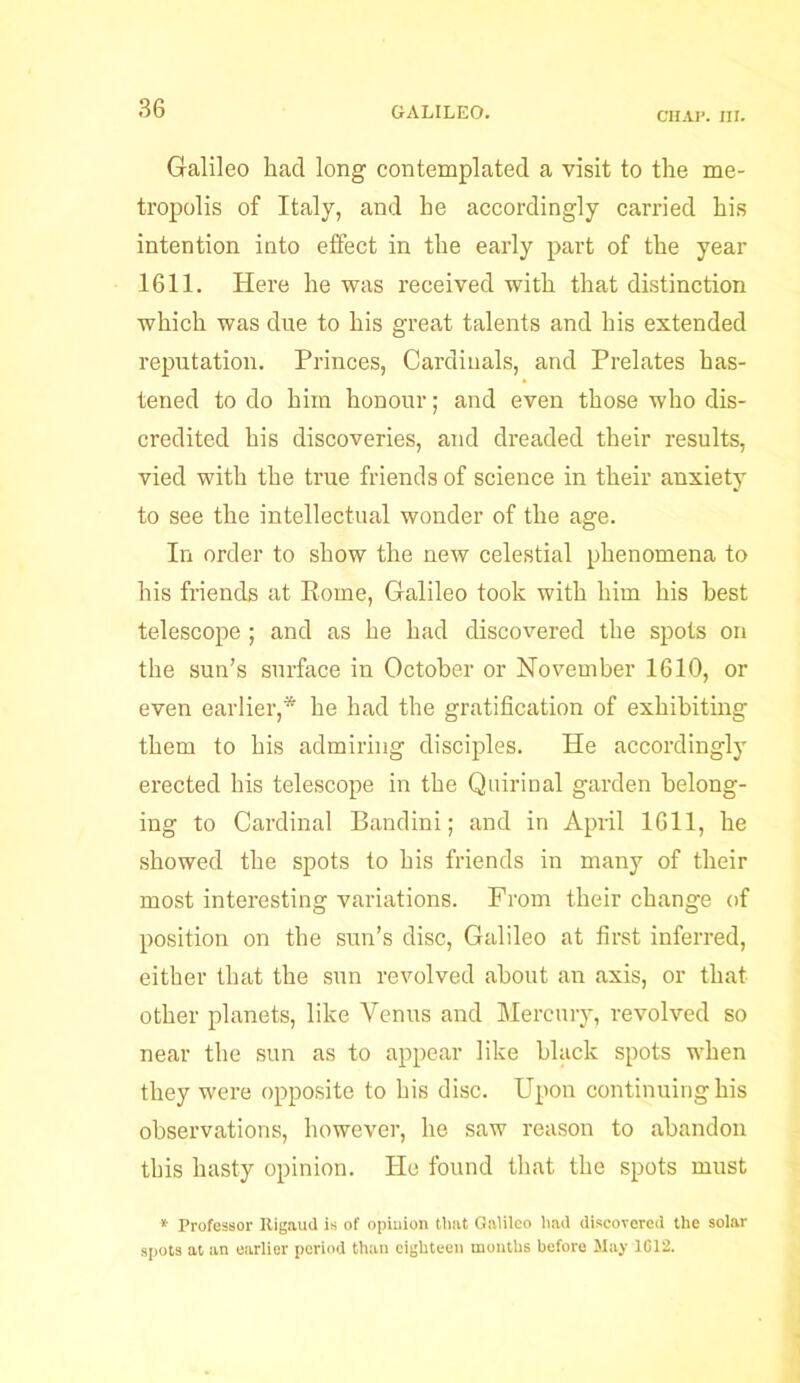 CHAP. III. Galileo had long contemplated a visit to the me- tropolis of Italy, and he accordingly carried his intention into effect in the early part of the year 1611. Here he was received with that distinction which was due to his great talents and his extended reputation. Princes, Cardinals, and Prelates has- tened to do him honour; and even those who dis- credited his discoveries, and dreaded their results, vied with the true friends of science in their anxiety to see the intellectual wonder of the age. In order to show the new celestial phenomena to his friends at Rome, Galileo took with him his best telescope ; and as he had discovered the spots on the sun’s surface in October or November 1610, or even earlier,* he had the gratification of exhibiting them to his admiring disciples. He accordingly erected his telescope in the Quirinal garden belong- ing to Cardinal Bandini; and in April 1611, he showed the spots to his friends in many of their most interesting variations. From their change of position on the sun’s disc, Galileo at first inferred, either that the sun revolved about an axis, or that other planets, like Venus and Mercury, revolved so near the sun as to appear like black spots when they were opposite to his disc. Upon continuing his observations, however, he saw reason to abandon this hasty opinion. He found that the spots must * Professor Rigaud is of opinion that Galileo had discovered the solar spots at an earlier period than eighteen months before May 1G12.
