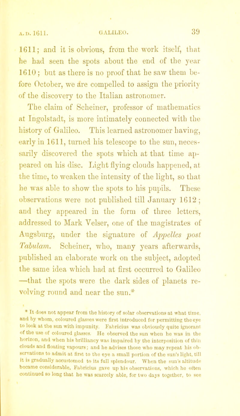 1611; and it is obvious, from the work itself, that he had seen the spots about the end of the year 1610 ; but as there is no proof that he saw them be- fore October, we are compelled to assign the priority of the discovery to the Italian astronomer. The claim of Scheiner, professor of mathematics at Ingolstadt, is more intimately connected with the history of Galileo. This learned astronomer having, early in 1611, turned his telescope to the sun, neces- sarily discovered the spots which at that time ap- peared on his disc. Light flying clouds happened, at the time, to weaken the intensity of the light, so that he was able to show the spots to his pupils. These observations were not published till January 1612 ; and they appeared in the form of three letters, addressed to Mark Velser, one of the magistrates of Augsburg, under the signature of Appelles post Tabulam. Scheiner, who, many years afterwards, published an elaborate work on the subject, adopted the same idea which had at first occurred to Galileo —that the spots were the dark sides of planets re- volving round and near the sun.* * It does not appear from the history of solar observations at what time, and by whom, coloured glasses were first introduced for permitting the eye to look at the sun with impunity. Fabricius was obviously quite ignorant of the use of coloured glasses. He observed the sun when he was in the horizon, and when his brilliancy was impaired by the interposition of thin clouds and floating vapours; and he advises those who may repeat his ob- servations to admit at first to the eye a small portion of the sun’s light, till it is gradually accustomed to its full splendour. When the sun’s altitude became considerable, Fabricius gave up his observations, which he often continued so long that he was scarcely able, for two days together, to see