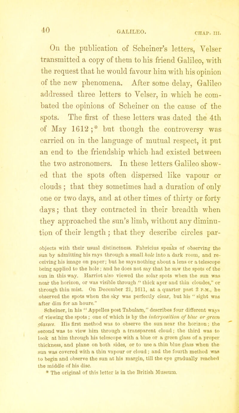 CHAP. III. Ou the publication of Schemer's letters, Yelser transmitted a copy of them to his friend Galileo, with the request that he would favour him with his opinion of the new phenomena. After some delay, Galileo addressed three letters to Yelser, in which he com- bated the opinions of Schemer on the cause of the spots. The first of these letters was dated the 4th of May 1612 ;* but though the controversy was carried on in the language of mutual respect, it put an end to the friendship which had existed between the two astronomers. In these letters Galileo show- ed that the spots often dispersed like vapour or clouds ; that they sometimes had a duration of only one or two days, and at other times of thirty or forty days; that they contracted in their breadth when they approached the sun’s limb, without any diminu- tion of their length ; that they describe circles par- objects with their usual distinctness. Fabricius speaks of observing the sun by admitting his rays through a small hole into a dark room, and re- ceiving his image on paper; but he says nothing about a lens or a telescope being applied to the hole; and he does not say that he saw the spots of the sun in this way. Harriot also viewed the solar spots when the sun was near the horizon, or was visible through “ thick ayer and thin cloudes,” or through thin mist. On December 21, 1611, at a quarter past 2 P.M., he observed the spots when the sky was perfectly clear, but his “ sight was after dim for an houre.” Scheiner, in his “ Appelles post Tabulam,” describes four different ways of viewing the spots; one of which is by the interposition of blue or green glasses. His first method was to observe the sun near the horizon: the second was to view him through a transparent cloud; the third was to look at him through his telescope with a blue or a green glass of a proper thickness, and plane on both sides, or to use a thin blue glass when the sun was covered with a thin vapour or cloud; and the fourth method was to begin and observe tho sun at his margin, till the eye gradually reached the middle of his disc. * The original of this letter is in the British Museum.