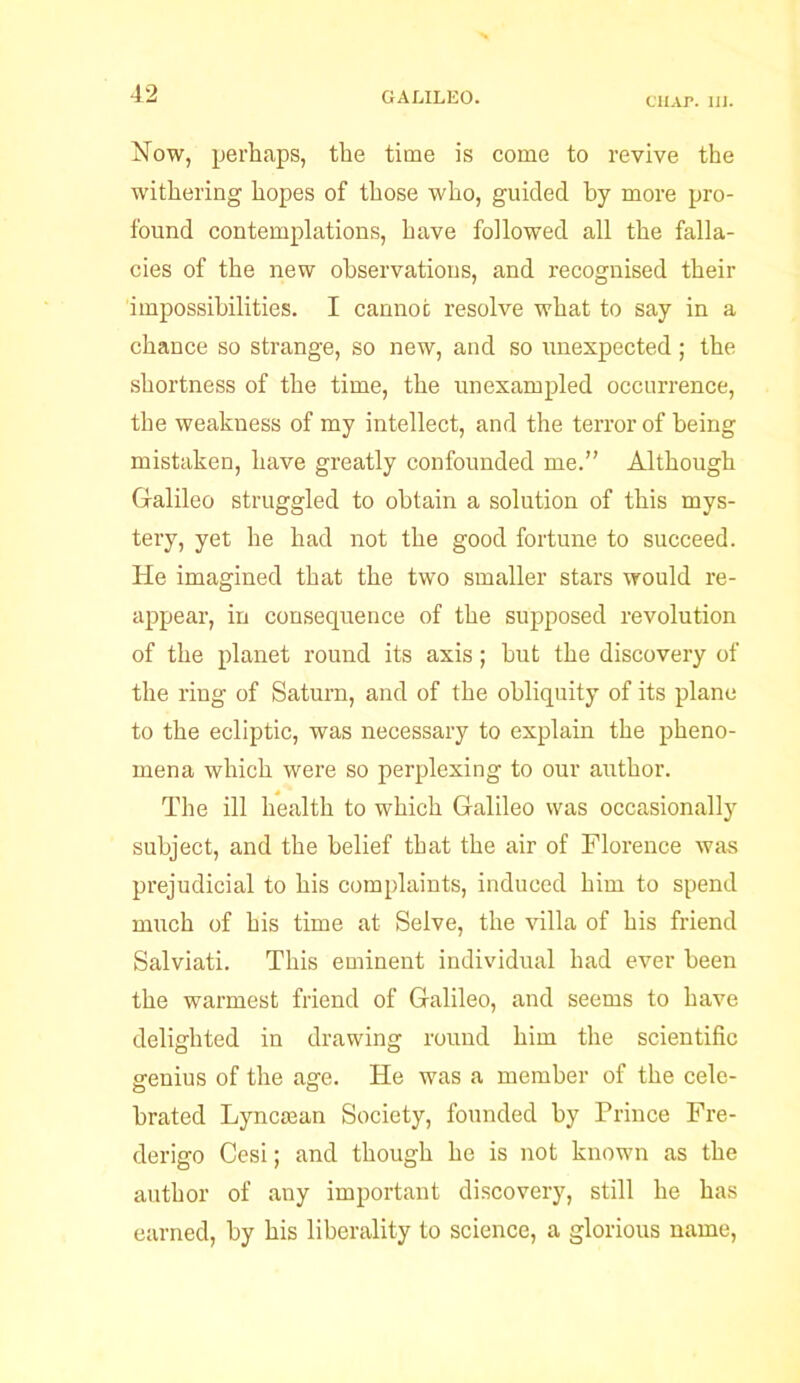 CHAP. III. Now, perhaps, the time is come to revive the withering hopes of those who, guided by more pro- found contemplations, have followed all the falla- cies of the new observations, and recognised their impossibilities. I cannot resolve what to say in a chance so strange, so new, and so unexpected; the shortness of the time, the unexampled occurrence, the weakness of my intellect, and the terror of being mistaken, have greatly confounded me.” Although Galileo struggled to obtain a solution of this mys- tery, yet he had not the good fortune to succeed. He imagined that the two smaller stars would re- appear, in consequence of the supposed revolution of the planet round its axis ; hut the discovery of the ring of Saturn, and of the obliquity of its plane to the ecliptic, was necessary to explain the pheno- mena which were so perplexing to our author. The ill health to which Galileo was occasionally subject, and the belief that the air of Florence was prejudicial to his complaints, induced him to spend much of his time at Selve, the villa of his friend Salviati. This eminent individual had ever been the warmest friend of Galileo, and seems to have delighted in drawing round him the scientific genius of the age. He was a member of the cele- brated Lyncman Society, founded by Prince Fre- derigo Cesi; and though he is not known as the author of any important discovery, still he has earned, by his liberality to science, a glorious name,