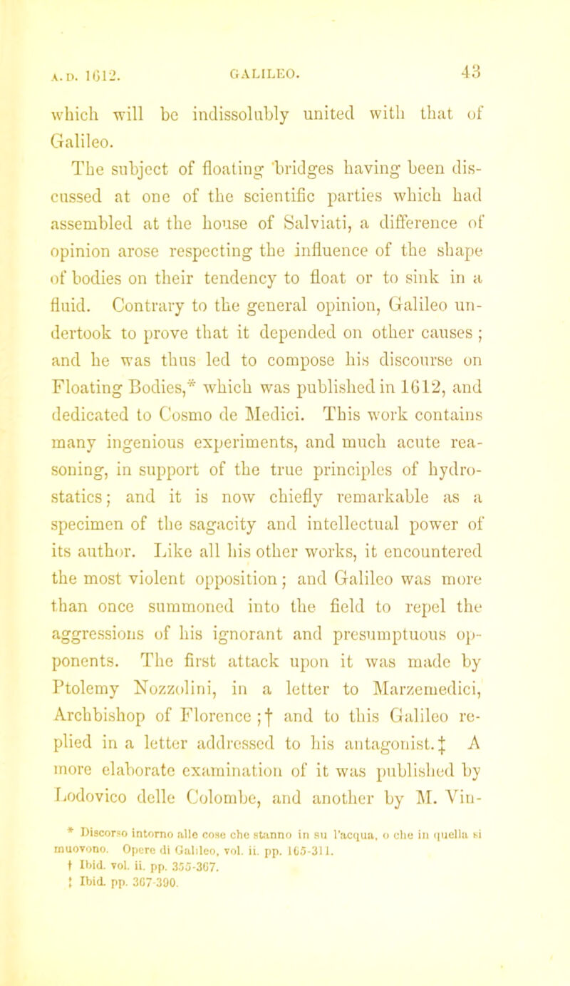which will be indissolubly united with that of Galileo. The subject of floating 'bridges having been dis- cussed at one of the scientific parties which had assembled at the house of Salviati, a difference of opinion arose respecting the influence of the shape of bodies on their tendency to float or to sink in a fluid. Contrary to the general opinion, Galileo un- dertook to prove that it depended on other causes; and he was thus led to compose his discourse on Floating Bodies,* which was published in 1612, and dedicated to Cosmo de Medici. This work contains many ingenious experiments, and much acute rea- soning, in support of the true principles of hydro- statics; and it is now chiefly remarkable as a specimen of the sagacity and intellectual power of its author. Like all his other works, it encountered the most violent opposition; and Galileo was more than once summoned into the field to repel the aggressions of his ignorant and presumptuous op- ponents. The first attack upon it was made by Ptolemy Nozzolini, in a letter to Marzemedici, Archbishop of Florence;! and to this Galileo re- plied in a letter addressed to his antagonist.! A more elaborate examination of it was published by Lodovico delle C'olombe, and another by M. Yin- * Discorso intomo alio cose che stanno in an l’acqua, o che in quella si muovono. Opere <li Galileo, vol. ii. pp. 165-311. t Ibid. vol. ii. pp. 355-307. I Ibid. pp. 307-390.