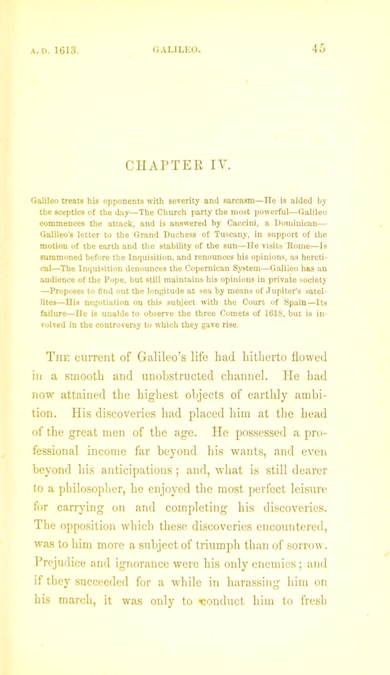 CHAPTER IV. Galileo treats his opponents with severity and sarcasm—He is aided by the sceptics of the day—The Church party the most powerful—Galileo commences the attack, and is answered by Caccini, a Dominican.— Galileo’s letter to the Grand Duchess of Tuscany, in support of the motion of the earth and the stability of the sun—ne visits Rome—Is summoned before the Inquisition, and renounces his opinions, as hereti- cal—The Inquisition denounces the Copemican System—Galileo has an audience of the Pope, but still maintains his opinions in private society —Proposes to find out the longitude at sea by means of Jupiter's satel- lites—His negotiation on this subject with the Court of Spain—Its failure—He is unable to observe the three Comets of HilS, but is in- volved in the controversy to which they gave rise. The current of Galileo’s life had hitherto flowed in a smooth and unobstructed channel. He had now attained the highest objects of earthly ambi- tion. His discoveries had placed him at the head of the great men of the age. He possessed a pro- fessional income far beyond his wants, and even beyond his anticipations ; and, what is still dearer to a philosopher, he enjoyed the most perfect leisure for carrying on and completing his discoveries. The opposition which these discoveries encountered, was to him more a subject of triumph than of sorrow. Prejudice and ignorance were his only enemies ; and if they succeeded for a while in harassing him on his march, it was only to conduct him to fresh