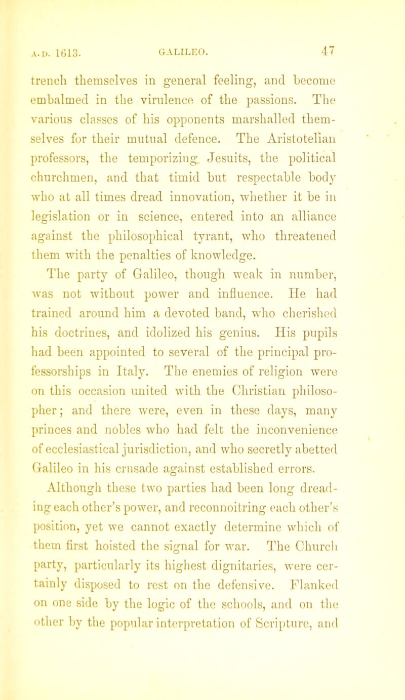 trench themselves in general feeling, and become embalmed in the virulence of the passions. The various classes of his opponents marshalled them- selves for their mutual defence. The Aristotelian professors, the temporizing. Jesuits, the political churchmen, and that timid but respectable body who at all times dread innovation, whether it be in legislation or in science, entered into an alliance against the philosophical tyrant, who threatened them with the penalties of knowledge. The party of Galileo, though w'eak in number, was not without power and influence. He had trained around him a devoted band, who cherished his doctrines, and idolized his genius. His pupils had been appointed to several of the principal pro- fessorships in Italy. The enemies of religion were on this occasion united with the Christian philoso- pher ; and there were, even in these days, many princes and nobles who had felt the inconvenience of ecclesiastical jurisdiction, and who secretly abetted Galileo in his crusade against established errors. Although these two parties had been long dread- ing each other’s power, and reconnoitring each other’s position, yet we cannot exactly determine which of them first hoisted the signal for war. The Church party, particularly its highest dignitaries, were cer- tainly disposed to rest on the defensive. Flanked on one side by the logic of the schools, and on the other by the popular interpretation of Scripture, and