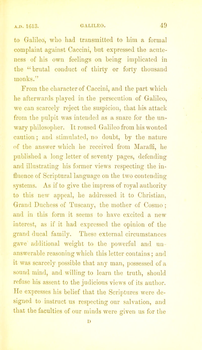 to Galileo, who had transmitted to him a formal complaint against Caccini, hut expressed the acute- ness of his own feelings on being implicated in the “ brutal conduct of thirty or forty thousand monks.” From the character of Caccini, and the part which he afterwards played in the persecution of Galileo, we can scarcely reject the suspicion, that his attack from the pulpit was intended as a snare for the un- wary philosopher. It roused Galileo from his wonted caution ; and stimulated, no doubt, by the nature of the answer which he received from Maraffi, he published a long letter of seventy pages, defending and illustrating his former views respecting the in- fluence of Scriptural language on the two contending systems. As if to give the impress of royal authority to this new appeal, he addressed it to Christian, Grand Duchess of Tuscany, the mother of Cosmo ; and in this form it seems to have excited a new interest, as if it had expressed the opinion of the grand ducal family. These external circumstances gave additional weight to the powerful and un- answerable reasoning which this letter contains; and it was scarcely possible that any man, possessed of a sound mind, and willing to learn the truth, should refuse his assent to the judicious views of its author. He expresses his belief that the Scriptures were de- signed to instruct us respecting our salvation, and that the faculties of our minds were given us for the n