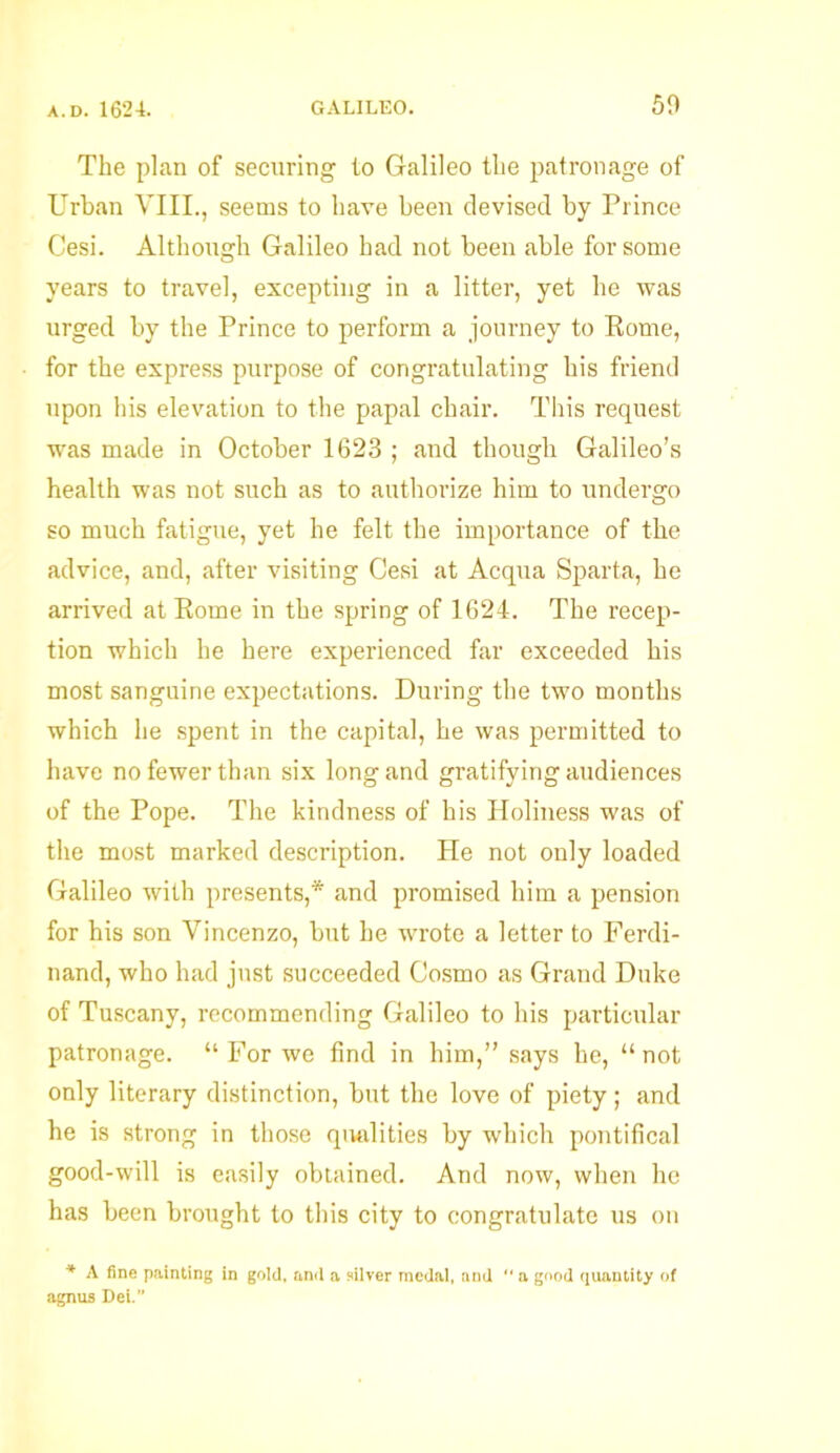 The plan of securing to Galileo the patronage of Urban VIII., seems to have been devised by Prince Cesi. Although Galileo had not been able for some years to travel, excepting in a litter, yet he was urged by the Prince to perform a journey to Rome, for the express purpose of congratulating his friend upon his elevation to the papal chair. This request was made in October 1623 ; and though Galileo’s health was not such as to authorize him to undergo so much fatigue, yet he felt the importance of the advice, and, after visiting Cesi at Acqua Sparta, he arrived at Rome in the spring of 1624. The recep- tion which he here experienced far exceeded his most sanguine expectations. During the two months which he spent in the capital, he was permitted to have no fewer than six long and gratifying audiences of the Pope. The kindness of his Holiness was of the most marked description. He not only loaded Galileo with presents,* and promised him a pension for his son Vincenzo, but he wrote a letter to Ferdi- nand, who had just succeeded Cosmo as Grand Duke of Tuscany, recommending Galileo to his particular patronage. “ For we find in him,” says he, “not only literary distinction, but the love of piety; and he is strong in those qualities by which pontifical good-will is easily obtained. And now, when he has been brought to this city to congratulate us on * A fine painting in gold, and a silver medal, and “ a good quantity of agnus Dei.