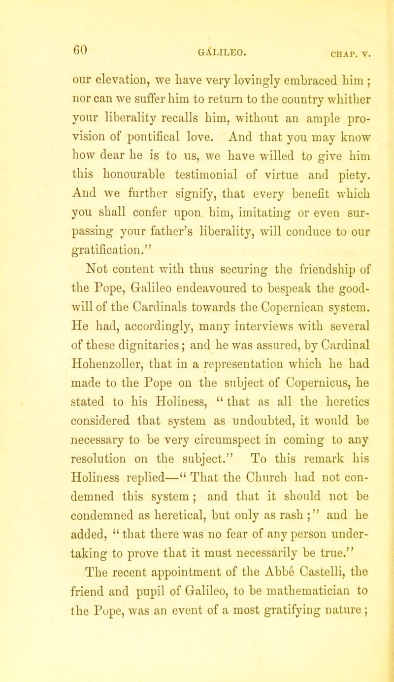 CHAP. V. our elevation, we have very lovingly embraced him ; nor can we suffer him to return to the country whither your liberality recalls him, without an ample pro- vision of pontifical love. And that you may know how dear he is to us, we have willed to give him this honourable testimonial of virtue and piety. And we further signify, that every benefit which you shall confer upon him, imitating or even sur- passing your father’s liberality, will conduce to our gratification.” Not content with thus securing the friendship of the Pope, Galileo endeavoured to bespeak the good- will of the Cardinals towards the Copernican system. He had, accordingly, many interviews with several of these dignitaries; and he was assured, by Cardinal Hohenzoller, that in a representation which he had made to the Pope on the subject of Copernicus, he stated to his Holiness, “ that as all the heretics considered that system as undoubted, it would be necessary to be very circumspect in coming to any resolution on the subject.” To this remark his Holiness replied—“ That the Church had not con- demned this system; and that it should not be condemned as heretical, but only as rash ; ” and he added, “that there was no fear of any person under- taking to prove that it must necessarily be true.” The recent appointment of the Abbe Castelli, the friend and pupil of Galileo, to he mathematician to the Pope, was an event of a most gratifying nature ;