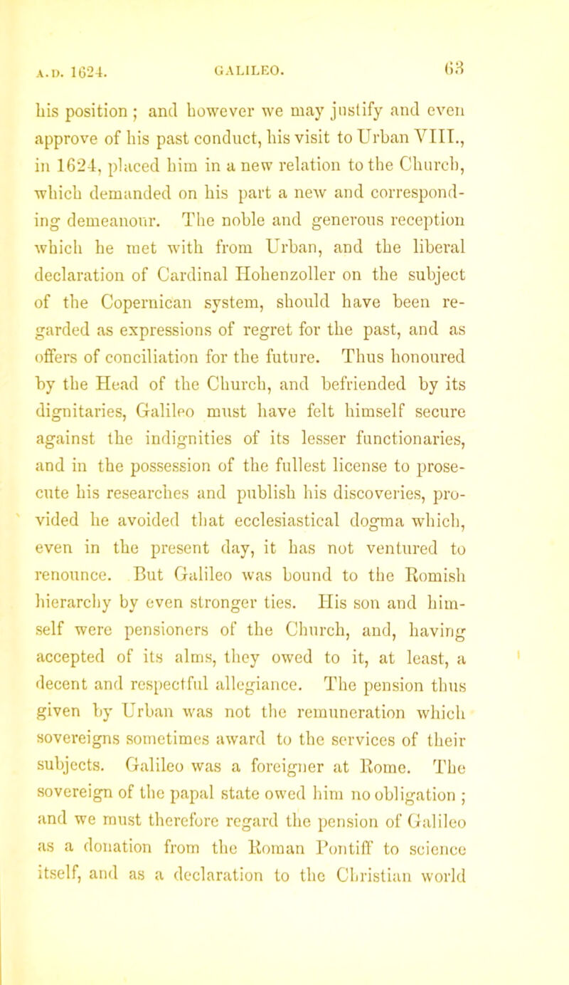 his position ; and however we may justify and even approve of his past conduct, his visit to Urban VIII., in 1624, placed him in a new relation to the Church, which demanded on his part a new and correspond- ing demeanour. The noble and generous reception which he met with from Urban, and the liberal declaration of Cardinal Hohenzoller on the subject of the Copernican system, should have been re- garded as expressions of regret for the past, and as offers of conciliation for the future. Thus honoured by the Head of the Church, and befriended by its dignitaries, Galileo must have felt himself secure against the indignities of its lesser functionaries, and in the possession of the fullest license to prose- cute his researches and publish his discoveries, pro- vided he avoided that ecclesiastical dogma which, even in the present day, it has not ventured to renounce. But Galileo was bound to the Romish hierarchy by even stronger ties. His son and him- self were pensioners of the Church, and, having accepted of its alms, they owed to it, at least, a decent and respectful allegiance. The pension thus given by Urban was not the remuneration which sovereigns sometimes award to the services of their subjects. Galileo was a foreigner at Rome. The sovereign of the papal state owed him no obligation ; and we must therefore regard the pension of Galileo as a donation from the Roman Pontiff to science itself, and as a declaration to the Christian world
