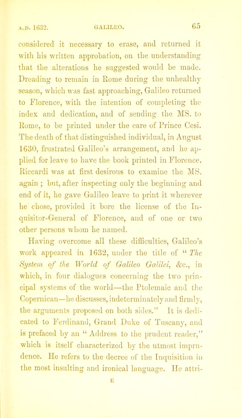 G5 considered it necessary to erase, and returned it with his written approbation, on the understanding that the alterations he suggested would be made. Dreading to remain in Rome during the unhealthy season, which was fast approaching, Galileo returned to Florence, with the intention of completing the index and dedication, and of sending the MS. to Rome, to be printed under the care of Prince Cesi. The death of that distinguished individual, in August 1630, frustrated Galileo’s arrangement, and he ap- plied for leave to have the book printed in Florence. Riccardi was at first desirous to examine the MS. again ; but, after inspecting only the beginning and end of it, he gave Galileo leave to print it wherever he chose, provided it bore the license of the In- quisitor-General of Florence, and of one or two other persons whom he named. Having overcome all these difficulties, Galileo’s work appeared in 1632, under the title of “ The System of the World of Galileo Galilei, &c., in which, in four dialogues concerning the two prin- cipal systems of the world—the Ptolemaic and the Copemican—he discusses, indeterminately and firmly, the arguments proposed on both sides.” It is dedi- cated to Ferdinand, Grand Duke of Tuscany, and is prefaced by an “ Address to the prudent reader,” which is itself characterized by the utmost impru- dence. He refers to the decree of the Inquisition in the most insulting and ironical language. He attri- E