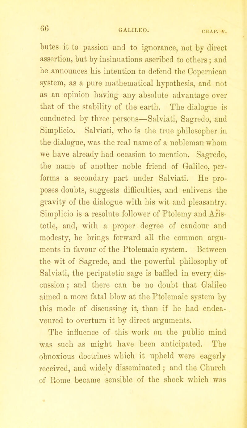 CIIAl’. V. butes it to passion and to ignorance, not by direct assertion, but by insinuations ascribed to others ; and he announces his intention to defend the Copernican system, as a pure mathematical hypothesis, and not as an opinion having any absolute advantage over that of the stability of the earth. The dialogue is conducted by three persons—Salviati, Sagredo, and Simplicio. Salviati, who is the true philosopher in the dialogue, was the real name of a nobleman whom we have already had occasion to mention. Sagredo, the name of another noble friend of Galileo, per- forms a secondary part under Salviati. He pro- poses doubts, suggests difficulties, and enlivens the gravity of the dialogue with his wit and pleasantry. Simplicio is a resolute follower of Ptolemy and Aris- totle, and, with a proper degree of candour and modesty, he brings forward all the common argu- ments in favour of the Ptolemaic system. Between the wit of Sagredo, and the powerful philosophy of Salviati, the peripatetic sage is baffled in every dis- cussion ; and there can be no doubt that Galileo aimed a more fatal blow at the Ptolemaic system by this mode of discussing it, than if he had endea- voured to overturn it by direct arguments. The influence of this work on the public mind was such as might have been anticipated. The obnoxious doctrines which it upheld were eagerly received, and widely disseminated ; and the Church of Rome became sensible of the shock which wras