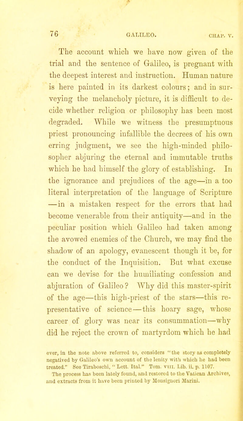 The account which we have now given of the trial and the sentence of Galileo, is pregnant with the deepest interest and instruction. Human nature is here painted in its darkest colours; and in sur- veying the melancholy picture, it is difficult to de- cide whether religion or philosophy has been most degraded. While we witness the presumptuous priest pronouncing infallible the decrees of his own erring judgment, we see the high-minded philo- sopher abjuring the eternal and immutable truths which he had himself the glory of establishing. In the ignorance and prejudices of the age—in a too literal interpretation of the language of Scripture — in a mistaken respect for the errors that had become venerable from their antiquity—and in the peculiar position which Galileo had taken among the avowed enemies of the Church, we may find the shadow of an apology, evanescent though it be, for the conduct of the Inquisition. But what excuse can we devise for the humiliating confession and abjuration of Galileo ? Why did this master-spirit of the age—this high-priest of the stars—this re- presentative of science—this hoary sage, whose career of glory was near its consummation—why did he reject the crown of martyrdom which he had ever, in the note above referred to, considers “ the story as completely negatived by Galileo's own account of the lenity with which he had been treated.” See Tiraboschi, “ Lett. Ital. Tom. vin. Lib. ii. p. 1107. The process has been lately found, and restored to the Vatican Archives, and extracts from it have been printed by Mousignori Marini.