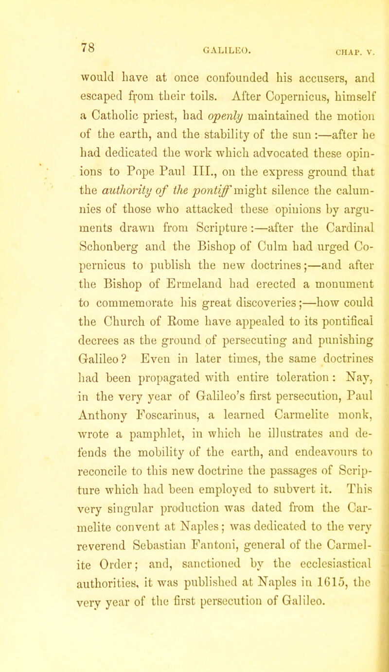 CHAP. V. would have at once confounded his accusers, and escaped from their toils. After Copernicus, himself a Catholic priest, had openly maintained the motion of the earth, and the stability of the sun :—after he had dedicated the work which advocated these opin- ions to Pope Paul III., on the express ground that the authority of the pontiff might silence the calum- nies of those who attacked these opinions by argu- ments drawn from Scripture:—after the Cardinal Schonberg and the Bishop of Culm had urged Co- pernicus to publish the new doctrines;—and after the Bishop of Ermeland had erected a monument to commemorate his great discoveries;—how could the Church of Borne have appealed to its pontifical decrees as the ground of persecuting and punishing Galileo? Even in later times, the same doctrines had been propagated with entire toleration: Nay, in the very year of Galileo’s first persecution, Paul Anthony Foscarinus, a learned Carmelite monk, wrote a pamphlet, in which he illustrates and de- fends the mobility of the earth, and endeavours to reconcile to this new doctrine the passages of Scrip- ture which had been employed to subvert it. This very singular production was dated from the Car- melite convent at Naples; was dedicated to the very reverend Sebastian Fantoni, general of the Carmel- ite Order; and, sanctioned by tbe ecclesiastical authorities, it was published at Naples in 1615, the very year of the first persecution of Galileo.