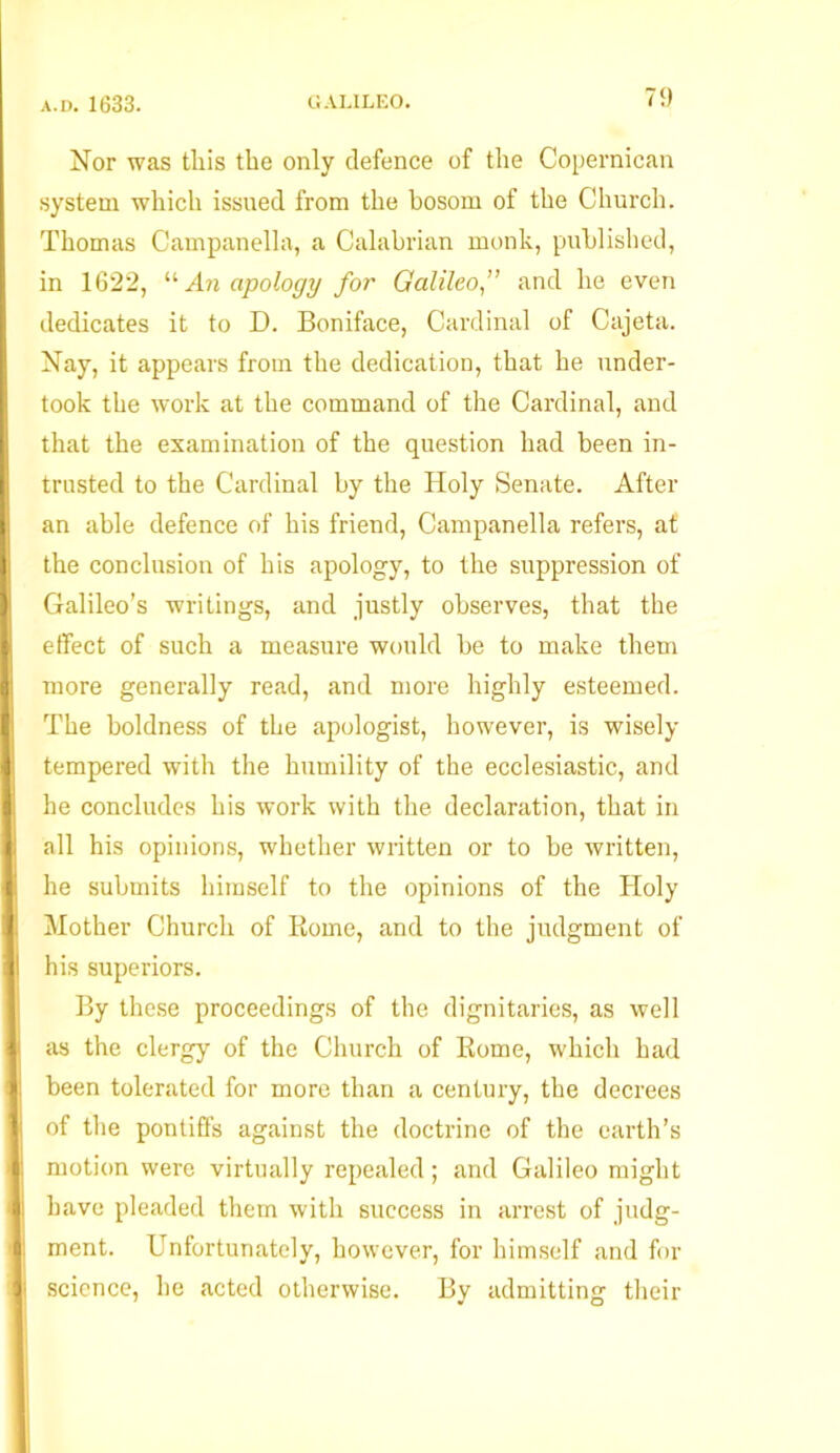 Nor was tliis the only defence of the Copernican system which issued from the bosom of the Church. Thomas Campanella, a Calabrian monk, published, in 1622, “ An apology for Galileo,” and he even dedicates it to D. Boniface, Cardinal of Cajeta. Nay, it appears from the dedication, that he under- took the work at the command of the Cardinal, and that the examination of the question had been in- trusted to the Cardinal by the Holy Senate. After an able defence of his friend, Campanella refers, at the conclusion of his apology, to the suppression of Galileo’s writings, and justly observes, that the effect of such a measure would be to make them more generally read, and more highly esteemed. The boldness of the apologist, however, is wisely tempered with the humility of the ecclesiastic, and he concludes his work with the declaration, that in all his opinions, whether written or to be written, he submits himself to the opinions of the Holy Mother Church of Rome, and to the judgment of U his superiors. By these proceedings of the dignitaries, as well | as the clergy of the Church of Rome, which had been tolerated for more than a century, the decrees of the pontiffs against the doctrine of the earth’s j motion were virtually repealed; and Galileo might II have pleaded them with success in arrest of judg- ! ment. Unfortunately, however, for himself and for • science, he acted otherwise. By admitting their