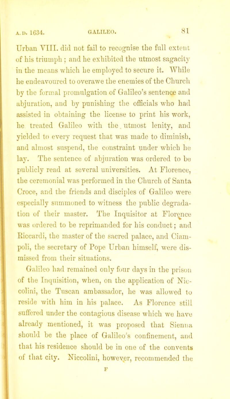 Urban VIII. did not fail to recognise the full extent of his triumph ; and he exhibited the utmost sagacity in the means which he employed to secure it. While he endeavoured to overawe the enemies of the Church by the formal promulgation of Galileo’s sentence and abjuration, and by punishing the officials who had assisted in obtaining the license to print his work, he treated Galileo with the. utmost lenity, and yielded to every request that was made to diminish, and almost suspend, the constraint under which he lay. The sentence of abjuration was ordered to be publicly read at several universities. At Florence, the ceremonial was performed in the Church of Santa Croce, and the friends and disciples of Galileo were especially summoned to witness the public degrada- tion of their master. The Inquisitor at Florence was ordered to be reprimanded for his conduct; and Riccardi, the master of the sacred palace, and Ciam- poli, the secretary of Pope Urban himself, were dis- missed from their situations. Galileo had remained only four days in the prison of the Inquisition, when, on the application of Nic- colini, the Tuscan ambassador, he was allowed to reside with him in his palace. As Florence still suffered under the contagious disease which we have already mentioned, it was proposed that Sienna should be the place of Galileo's confinement, and that his residence should be in one of the convents of that city. Niccolini, howeyer, recommended the F