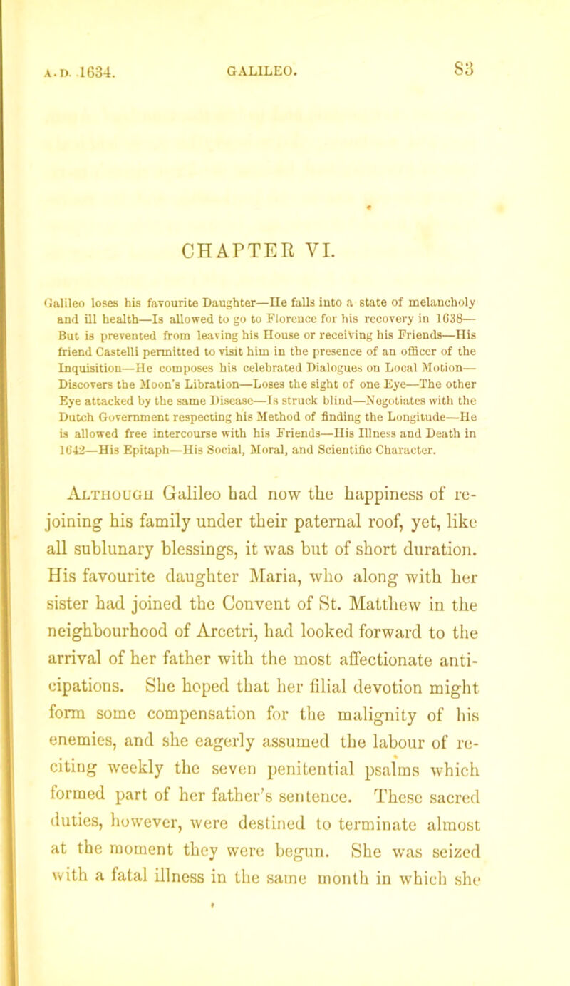 CHAPTER VI. Galileo loses his favourite Daughter—He falls into a state of melancholy and ill health—Is allowed to go to Florence for his recovery in 1638— But is prevented from leaving his House or receiving his Friends—His friend Castelli permitted to visit him in the presence of an officer of the Inquisition—He composes his celebrated Dialogues on Local Motion— Discovers the Moon’s Libration—Loses the sight of one Eye—The other Eye attacked by the same Disease—Is struck blind—Negotiates with the Dutch Government respecting his Method of finding the Longitude—He is allowed free intercourse with his Friends—His Illness and Death in 1G42—His Epitaph—His Social, Moral, and Scientific Character. Although Galileo had now the happiness of re- joining his family under their paternal roof, yet, like all sublunary blessings, it was hut of short duration. His favourite daughter Maria, who along with her sister had joined the Convent of St. Matthew in the neighbourhood of Arcetri, had looked forward to the arrival of her father with the most affectionate anti- cipations. She hoped that her filial devotion might form some compensation for the malignity of his enemies, and she eagerly assumed the labour of re- citing weekly the seven penitential psalms which formed part of her father’s sentence. These sacred duties, however, were destined to terminate almost at the moment they were begun. She was seized with a fatal illness in the same month in which she