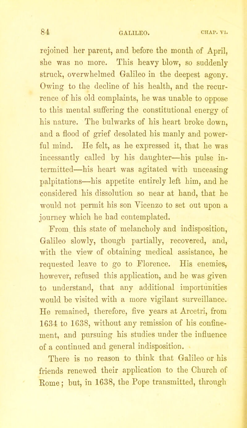 rejoined her parent, and before the month of April, she was no more. This heavy blow, so suddenly struck, overwhelmed Galileo in the deepest agony. Owing to the decline of his health, and the recur- rence of his old complaints, he was unable to oppose to this mental suffering the constitutional energy of his nature. The bulwarks of his heart broke down, and a flood of grief desolated his manly and power- ful mind. He felt, as he expressed it, that he was incessantly called by his daughter—his pulse in- termitted—his heart was agitated with unceasing palpitations—his appetite entirely left him, and he considered his dissolution so near at hand, that he would not permit his son Yicenzo to set out upon a journey which he had contemplated. From this state of melancholy and indisposition, Galileo slowly, though partially, recovered, and, with the view of obtaining medical assistance, he requested leave to go to Florence. His enemies, however, refused this application, and he was given to understand, that any additional importunities would be visited with a more vigilant surveillance. He remained, therefore, five years at Arcetri, from 1684 to 1638, without any remission of his confine- ment, and pursuing his studies under the influence of a continued and general indisposition. There is no reason to think that Galileo or his friends renewed their application to the Church of Rome; but, in 1638, the Pope transmitted, through