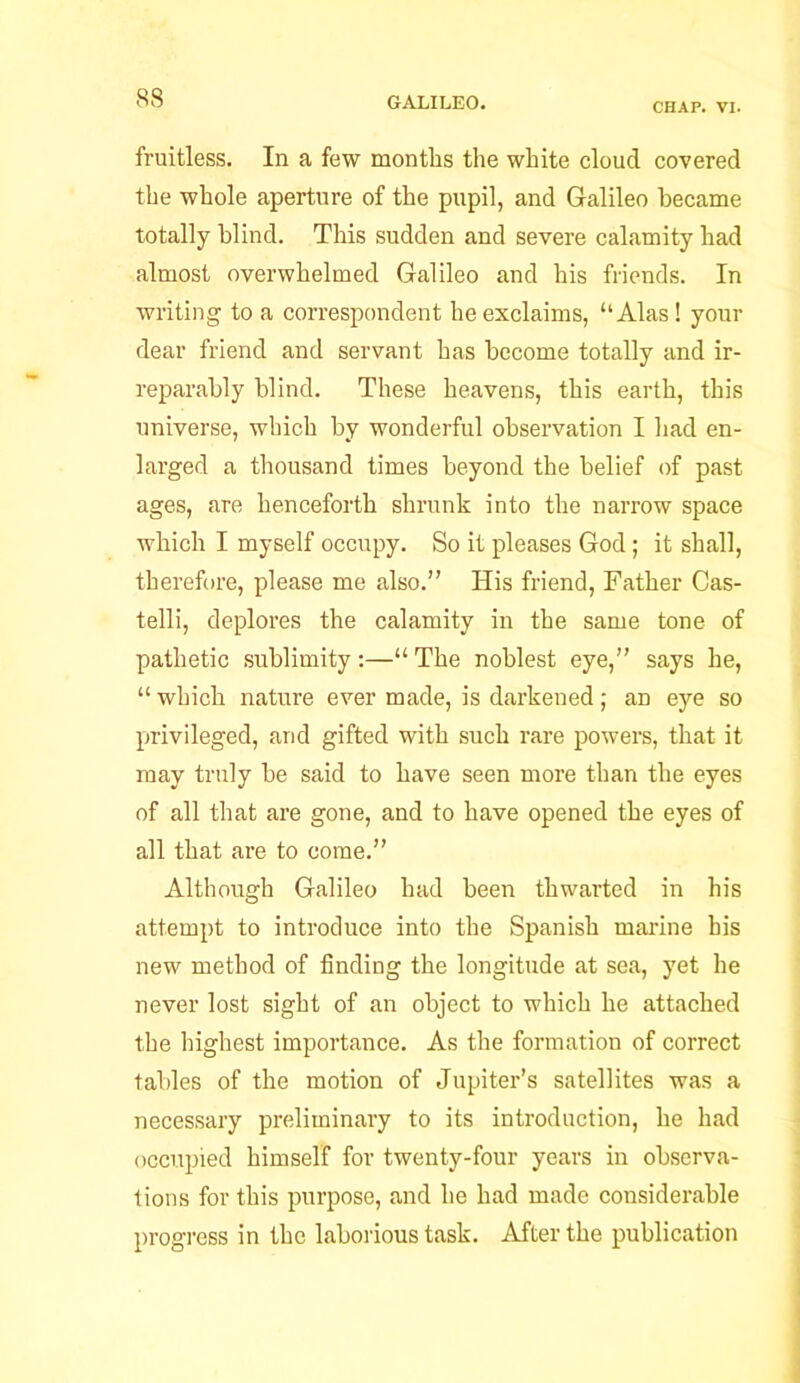 CHAP. VI. fruitless. In a few months the white cloud covered the whole aperture of the pupil, and Galileo became totally blind. This sudden and severe calamity had almost overwhelmed Galileo and his friends. In writing to a correspondent he exclaims, “Alas! your dear friend and servant has become totally and ir- reparably blind. These heavens, this earth, this universe, which by wonderful observation I had en- larged a thousand times beyond the belief of past ages, are henceforth shrunk into the narrow space which I myself occupy. So it pleases God; it shall, therefore, please me also.” His friend, Father Cas- telli, deplores the calamity in the same tone of pathetic sublimity :—“ The noblest eye,” says he, “ which nature ever made, is darkened; an eye so privileged, and gifted with such rare powers, that it may truly he said to have seen more than the eyes of all that are gone, and to have opened the eyes of all that are to come.” Although Galileo had been thwarted in his attempt to introduce into the Spanish marine his new method of finding the longitude at sea, yet he never lost sight of an object to which he attached the highest importance. As the formation of correct tables of the motion of Jupiter’s satellites was a necessary preliminary to its introduction, he had occupied himself for twenty-four years in observa- tions for this purpose, and he had made considerable progress in the laborious task. After the publication