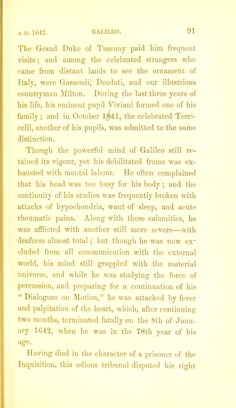 The Grand Duke of Tuscany paid him frequent visits; and among the celebrated strangers who came from distant lands to see the ornament of Italy, were Gassendi,' Deodati, and our illustrious countryman Milton. During the last three years of his life, his eminent pupil Viviani formed one of his I family; and in October 1341, the celebrated Torri- celli, another of his pupils, was admitted to the same distinction. Though the powerful mind of Galileo still re- tained its vigour, yet his debilitated frame was ex- hausted with mental labonr. He often complained that his head was too busy for his body; and the continuity of his studies was frequently broken with attacks of hypochondria, want of sleep, and acute rheumatic pains. Along with these calamities, he was afflicted with another still more severe—with deafness almost total ; but though he was now ex- cluded from all communication with the external world, his mind still grappled with the material universe, and while he was studying the force of percussion, and preparing for a continuation of his “ Dialogues on Motion,” he was attacked by fever and palpitation of the heart, which, after continuing two months, terminated fatally on the 8th of Janu- ary 1642, when he was in the 78th year of his age. Having died in the character of a prisoner of the Inquisition, this odious tribunal disputed his right