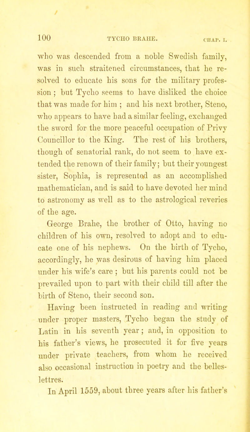 / 100 TYCHO BRAHE. CHAP. I. who was descended from a noble Swedish family, was in such straitened circumstances, that he re- solved to educate his sons for the military profes- sion ; hut Tycho seems to have disliked the choice that was made for him ; and his next brother, Steno, who appears to have bad a similar feeling, exchanged the sword for the more peaceful occupation of Privy Councillor to the King. The rest of his brothers, though of senatorial rank, do not seem to have ex- tended the renown of their family; but their youngest sister, Sophia, is represented as an accomplished mathematician, and is said to have devoted her mind to astronomy as well as to the astrological reveries of the age. George Brahe, the brother of Otto, having no children of his own, resolved to adopt and to edu- cate one of his nephews. On the birth of Tycho, accordingly, he was desirous of having him placed under his wife's care ; but his parents could not be prevailed upon to part with their child till after the birth of Steno, their second son. Having been instructed in reading and writing under proper masters, Tycho began the study of Latin in his seventh year; and, in opposition to his father’s views, he prosecuted it for five years under private teachers, from whom he received also occasional instruction in poetry and the belles- lettres. In April 1559, about three years after his father’s