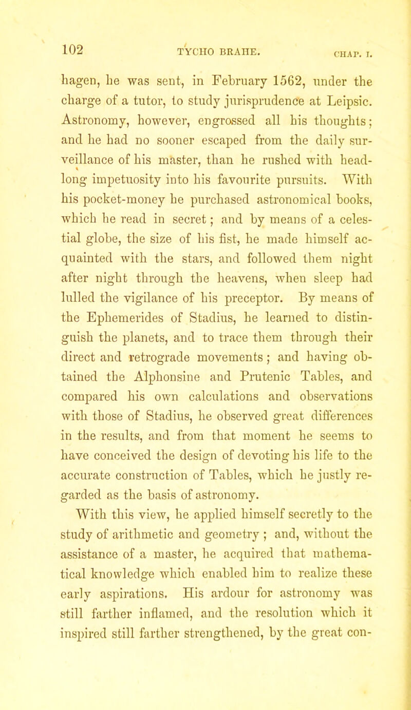 CHAP. I. liagen, be was sent, in February 1562, under the charge of a tutor, to study jurisprudence at Leipsic. Astronomy, however, engrossed all his thoughts; and he had no sooner escaped from the daily sur- veillance of his master, than he rushed with head- long impetuosity into his favourite pursuits. With his pocket-money he purchased astronomical books, which he read in secret; and by means of a celes- tial globe, the size of his fist, he made himself ac- quainted with the stars, and followed them night after night through the heavens, when sleep had lulled the vigilance of his preceptor. By means of the Ephemerides of Stadius, he learned to distin- guish the planets, and to trace them through their direct and retrograde movements; and having ob- tained the Alphonsine and Prutenic Tables, and compared his own calculations and observations with those of Stadius, he observed great differences in the results, and from that moment he seems to have conceived the design of devoting his life to the accurate construction of Tables, which he justly re- garded as the basis of astronomy. With this view, he applied himself secretly to the study of arithmetic and geometry ; and, without the assistance of a master, he acquired that mathema- tical knowledge which enabled him to realize these early aspirations. His ardour for astronomy was still farther inflamed, and the resolution which it inspired still farther strengthened, by the great con-