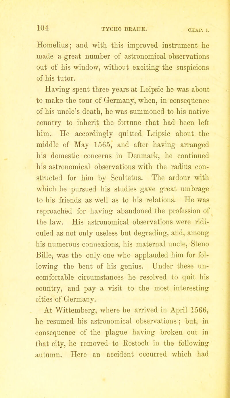 CHAP. I. Homelius; and with, this improved instrument he made a great number of astronomical observations out of his window, without exciting the suspicions of his tutor. Having spent three years at Leipsic he was about to make the tour of Germany, when, in consequence of his uncle’s deatb, he was summoned to his native country to inherit the fortune that had been left him. He accordingly quitted Leipsic about the middle of May 1565, and after having arranged his domestic concerns in Denmark, he continued his astronomical observations with the radius con- structed for him by Scultetus. The ardour with which he pursued his studies gave great umbrage to his friends as well as to his relations. He was reproached for having abandoned the profession of the law. His astronomical observations were ridi- culed as not only useless hut degrading, and, among his numerous connexions, his maternal uncle, Steno Bille, was the only one who applauded him for fol- lowing the bent of his genius. Under these un- comfortable circumstances he resolved to quit his country, and pay a visit to the most interesting cities of Germany. At Wittemberg, where he arrived in April 1566, he resumed his astronomical observations; but, in consequence of the plague having broken out in that city, he removed to Rostocli in the following autumn. Here an accident occurred which had