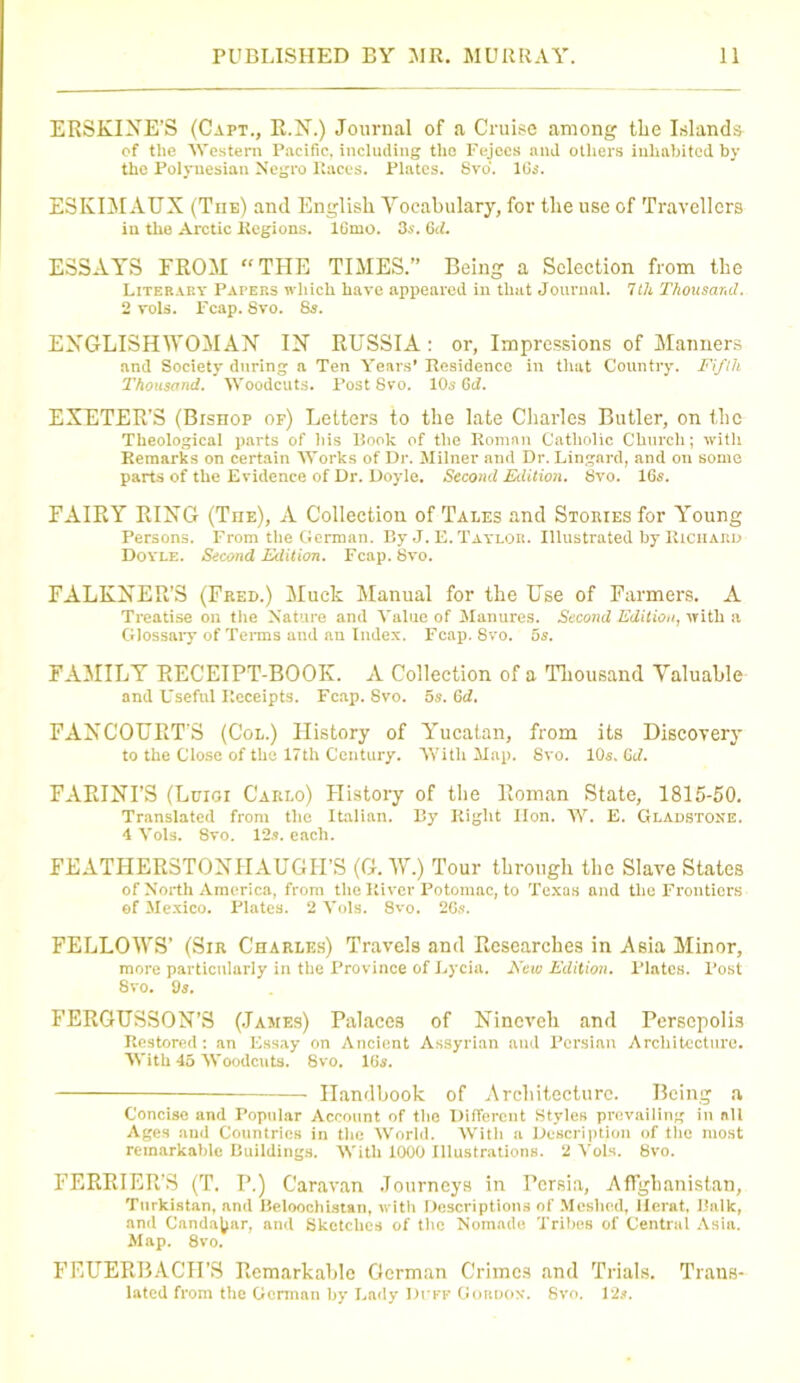 ERSKIXE’S (Capt., R.N.) Journal of a Cruise among the Islands of the Western Pacific, including tlio Fejccs and others inhabited by the Polynesian Negro Races. Plates. 8vo. lGs. ESKIMAUX (The) and English Vocabulary, for the use of Travellers in the Arctic Regions. lCmo. 3s. 6d. ESSAYS FROM “THE TIMES.” Being a Selection from the Literary Paters which have appeared in that Journal. 7th Thousand. 2 vols. Fcap. 8vo. 8s. ENGLISHWOMAN IX RUSSIA: or, Impressions of Manners and Society during a Ten Years’ Residence in that Country'. Fifth Thousand. Woodcuts. Post Svo. 10s Gti. EXETER’S (Bishop of) Letters to the late Charles Butler, on the Theological parts of his Book of the Roman Catholic Church; with Remarks on certain Works of Dr. Milner and Dr. Lingard, and on some parts of the Evidence of Dr. Doyle. Second Edition. 8vo. 16s. FAIRY RIXG (Tiie), A Collection of Tales and Stories for Young Persons. From the German. By J. E. Taylor. Illustrated by Richard Doyle. Second Edition. Fcap. 8vo. FALKXER’S (Feed.) Muck Manual for the Use of Farmers. A Treatise on the Nature and Value of Manures. Second Edition, with a Glossary of Terms and an Index. Fcap. Svo. 5s. FAMILY RECEIPT-BOOK. A Collection of a Thousand Valuable and Useful Receipts. Fcap. Svo. 5s. Gd. FAXCOURT’S (Col.) History of Yucatan, from its Discovery to the Close of the 17th Century. With Map. Svo. 10s, Gd. FARIXI’S (Luigi Carlo) History of the Roman State, 1815-50. Translated from the Italian. By Right Hon. W. E. Gladstone. 4 Vols. Svo. 12s. each. FEATHERSTOXHAUGH’S (G. W.) Tour through the Slave States of North America, from the River Potomac, to Texas and the Frentiers of Mexico. Plates. 2 Vols. Svo. 26s. FELLOWS’ (Sir Charles) Travels and Researches in Asia Minor, more particularly in the Province of Lycia. Aew Edition. Plates. Post Svo. 9s. FERGUSSON’S (James) Palaces of Nineveh and PersepoIi3 Restored: an Essay on Ancient Assyrian ami Persian Architecture. With 45 Woodcuts. Svo. 16s. — Handbook of Architecture. Being a Concise and Popular Account of the Different Styles prevailing in all Ages and Countries in the World. With a Description of the most remarkable Buildings. With 1000 Illustrations. 2 Vols. 8vo. PERRIER’S (T. P.) Caravan .Tourneys in Persia, Afghanistan, Turkistan, and Beloochistan, with Descriptions of Meshed, Herat, Balk, and Candajyar, and Sketches of the Nomade Tribes of Central Asia. Map. 8vo. FEUERBACH’S Remarkable German Crimes and Trials. Trans- lated from the Gorman by Lady duff Gordon. Svo. 12s.
