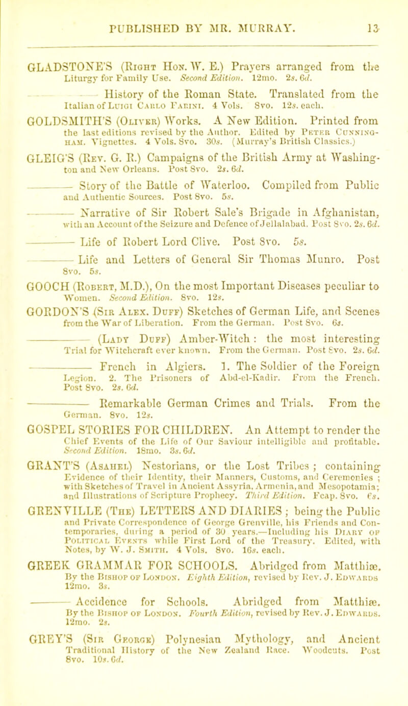 GLADSTONE'S (Right Hon. W. E.) Prayers arranged from the Liturgy for Family Use. Second Edition. 12mo. 2s. 6t/. History of the Roman State. Translated from the Italian of Luigi Carlo Faeini. 4 Vols. Svo. 12s. eacli. GOLDSMITH'S (Oliver) Works. A New Edition. Printed from the last editions revised by the Author. Edited by Pkter Conning- ham. Vignettes. 4 Vols. Svo. 30s. (Murray’s British Classics.) GLEIG'S (Rev. G. R.) Campaigns of the British Army at Washing- ton and New Orleans. Post Svo. 2s. 6<1. Story of the Battle of Waterloo. Compiled from Public and Authentic Sources. Post Svo. 5s. Narrative of Sir Robert Sale’s Brigade in Afghanistan, with an Account of the Seizure and Defence of Jellalnbad. Post Svo. 2s. 6d. Life of Robert Lord Clive. Post Svo. 5s. Life and Letters of General Sir Thomas Munro. Post 8vo. 5s. GOOCH (Robert, M.D.), On the most Important Diseases peculiar to Women. Second Eilition. Svo. 12s. GORDON’S (Sir Alex. Duff) Sketches of German Life, and Scenes from the War of Liberation. From the German. Post 8vo. 6s. - (Lady Duff) Amber-Witch : the most interesting Trial for Witchcraft ever known. From the German. Post Svo. 2s. Gd. French in Algiers. 1. The Soldier of the Foreign Legion. 2. The Prisoners of Abd-el-Ivadir. From the French. Post 8vo. 2s. 6d. Remarkable German Crimes and Trials. From the German. 8vo. 12s. GOSPEL STORIES FOR CHILDREN. An Attempt to render the Chief Events of the Life of Our Saviour intelligible and profitable. Second Edition. ISmo. 3a. G:f. GRANT’S (Asahel) Nestorians, or the Lost Tribes ; containing Evidence of their Identity, their Manners, Customs, and Ceremonies ; with Sketches of Travel in Ancient Assyria, Armenia, and Mesopotamia; and Illustrations of Scripture Prophecy. Third Edition. Fcap. Svo. Cs. GRENVILLE (The) LETTERS AND DIARIES ; being the Public and Private Correspondence of George Grenville, his Friends and Con- temporaries, during a period of 30 years.—Including his Diary op Political Events while First Lord of the Treasury. Edited, -with Notes, by W. J. Smith. 4 Vols. 8vo. 16s. each. GREEK GRAMMAR FOR SCHOOLS. Abridged from Matthias. By the Bishop of London. Eighth Edition, revised by ICev. J. Edwards 12mo. 3s. Accidence for Schools. Abridged from Matthias. By the Bishop of London. Fourth Edition, revised by Kev. J. Edwards. 12mo. 2s. GREY’S (Sir George) Polynesian Mythology, and Ancient Traditional History of the New Zealand Race. Woodcuts. Post 8vo. 10 s. Cd.