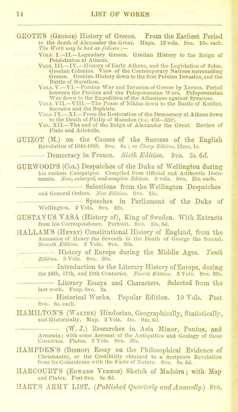 GROTE'S (George) History of Greece. From the Earliest Period to the death of Alexander the Great. Maps. 12 vols. 8vo. 16s. each. The Work may he had as follows :— Vols. I.—II.—Legendary Greece. Grecian History to tlie Reign of Peisistratns at Athens. Vols. III.—IV.—History of Early Athens, and the Legislation of Solon. Grecian Colonies. View of the Contemporary Nations surrounding Greece. Grecian History down to the first Persian Invasion, and the Battle of Marathon. Vols. V.—VI.—Persian War and Invasion of Greece by Xerxes. Period between the Persian and the Peloponnesian Wars. Peloponnesian War down to the Expedition of the Athenians against Syracuse. Vols. VII.—VIII.—The Peace of Nikias down to the Battle of Knidus. Socrates and the Sophists. Vols. IX.—XI.—From the Restoration of the Democracy at Athens down to the Death of Philip of Macedon (b.c. 403—359). Vol. XII.—The end of the Reign of Alexander the Great. Review of Plato and Aristotle. GUIZOT (M.) on the Causes of the Success of the English Revolution of 1640-16S8. 8vo. 6s.; or Cheap Edition, 12mo, Is. Democracy in France. Sixth Edition. 8vo. 3s. 6cZ. GURWOOD’S (Col.) Despatches of the Duke of Wellington during his various Campaigns. Compiled from Official and Authentic Docu- ments. New, enlarged, and complete Edition. 8 vols. 8vo. 21s. each. Selections from the Wellington Despatches and General Orders. New Edition. Svo. ISs. Speeches in Parliament of the Duke of Wellington. 2 Vols. 8vo. 42s. GUSTAVUS VASA (History of), King of Sweden. With Extracts from his Correspondence. Portrait. Svo. 10s. 6d. HALLAM’S (Henry) Constitutional History of England, from the Accession of Henry the Seventh to the Death of George the Second. Seventh Edition. 3 Vols. 8vo. 30s. — History of Europe during the Middle Ages. Tenth Edition. 3 Vols. Svo. 30s. Introduction to the Literary History of Europe, during the 16th, 17th, and 18th Centuries. Fourth Edition. 3 Vols. Svo. 36s. Literary Essays and Characters. Selected from the last work. Fcap. Svo. 2s. - Historical Works. Popular Edition. 10 Vols. Post Svo. 6s. each. HAMILTON’S (Walter) Hindostan, Geographically, Statistically, and Historically. Map. 2 Vols. 4to. 94s. 6<l. (W. J.) Researches in Asia Minor, Pontus, and Armenia; with some Accoimt of the Antiquities and Geology of those Countries. Plates. 2 Vols. Svo. 3Ss. HAMPDEN’S (Bishop) Essay on the Philosophical Evidence of Christianity, or the Credibility obtained to a Scripture Revelation from its Coincidence with the Facts of Nature. Svo. 9s. 6d. IIARCOURT’S (Edward Vernon) Sketch of Madeira; with Map and Plates. PoBt 8vo. 8s. 6d. HART’S ARMY LIST. {Published Quarterly and Annually.) Svo.