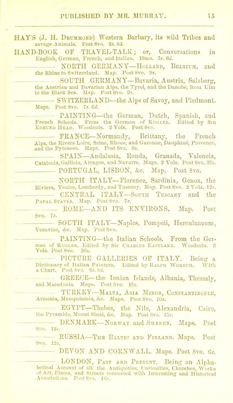 HAY'S (J. H. Drummond) Western Barbary, its wild Tribes and savage Animals. Post Svo. 2s. 6d. HAND-BOOK OP TRAVEL-TALK; or. Conversations in English, German, French, and Italian. 18mo. 3s. 6d. -- NORTH GERMANY—Holland, Belgium, and the Rhine to Switzerland. Map. Post Svo. 9s. SOUTH GERMANY—Bavaria, Austria, Salzberg, the Austrian and Bavarian Alps, the Tyrol, and the Danube, from Ulm to the Black Sea. Map. Post 8vo. 9s. SWITZERLAND—the Alps of Savoy, and Piedmont. Maps. Post 8vo. 7s. 6d. PAINTING—the German, Dutch, Spanish, and French Schools. From the German of Kucleb, Edited by Sm Edmund Head. Woodcuts. 2 Yols. Post 8vo. PRANCE—Normandy, Brittany, the French Alps, the Rivers Loire, Seine, Rhone, and Garonne, Dauphind, Provence, and the Pyrenees. Maps. Post Svo. 9s. SPAIN—Andalusia, Ronda, Granada, Valencia, Catalonia, Gallicia, Arragon, and Navarre. Maps. 2 Yols. Post Svo. 30s. PORTUGAL, LISBON, &c. Map. Post Svo. — NORTH ITALY—Florence, Sardinia, Genoa, the Riviera, Yenice, Lombardy, and Tuscany. Map. Post Svo. 2 Yols. 12s. CENTRAL ITALY—South Tuscany and the Papal States. Map. Post Svo. 7s. ROME—AND ITS ENVIRONS. Map. Post Svo. 7s. SOUTH ITALY—Naples, Pompeii, Herculaneum, Vesuvius, &c. Map. Post Svo. PAINTING—the Italian Schools. From the Ger- man of Kugi.ee. Edited by Sir Charles Eastlake. Woodcuts. 2 Vols. Post 8vo. 30s. PICTURE GALLERIES OF ITALY. Being a Dictionary of Italian Painters. Edited by Ralph Woenum. With a Chart. Post 8va. 6s. 6d. GREECE—the Ionian Islands, Albania, Thessaly, and Macedonia. Maps. Post 8vo. 15s. TURKEY—Malta, Asia Minor, Constantinople, Armenia, Mesopotamia, &c. Maps. Post 8vo. 10s. EGYPT—Thebes, the Nile, Alexandria, Cairo, the Pyramids, Mount Sinai, &c. Map. Post 8vo. 15s. DENMARK—Norway and Sweden. Maps. Tost 8vo. 12s. RUSSIA—Toe Baltic and Finland. Maps. Post Svo. 12s. DEVON AND CORNWALL. Maps. Post 8vo. 6s. LONDON, Past and Present. Being an Alpha- betical Account of all the Antiquities, Curiosities, Churches, Works of Art, Places, and Streets connected with Interesting and Historical Associations. Post 8vo. 16s.