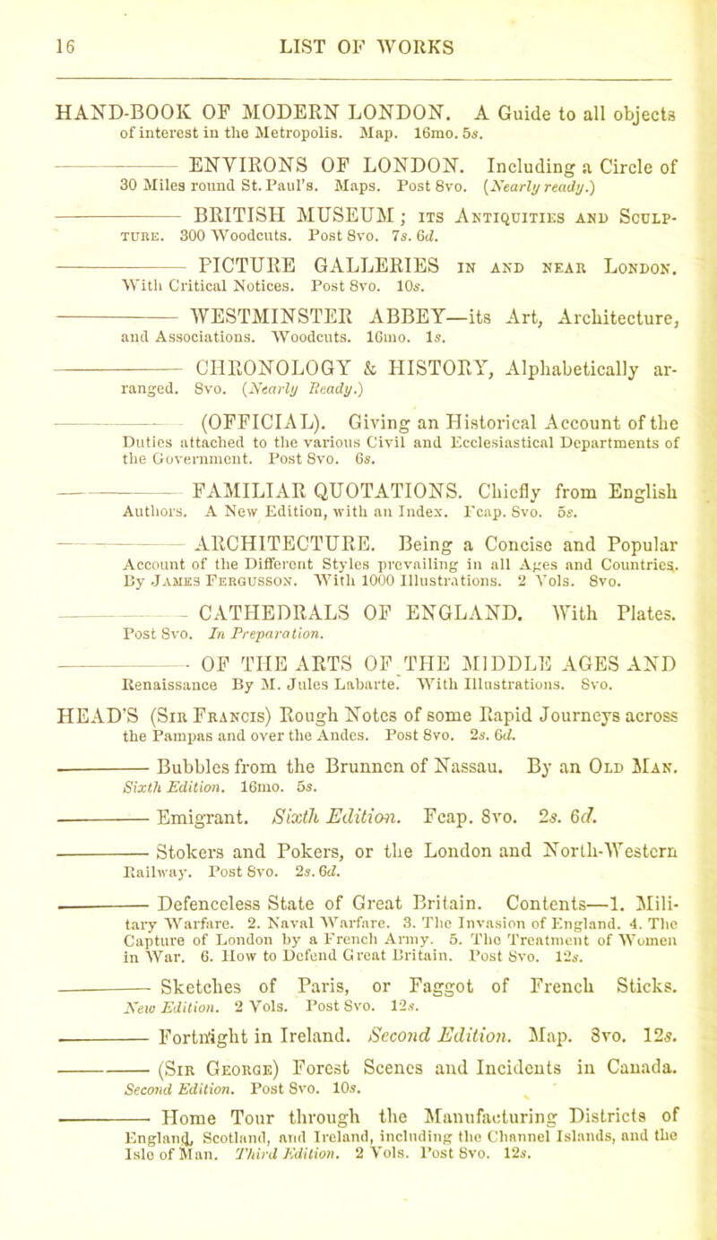 HAND-BOOK OF MODERN LONDON. A Guide to all objects of interest in the Metropolis. Map. 16mo. 5s. ENVIRONS OF LONDON. Including a Circle of 30 Miles round St. Paul’s. Maps. Post 8vo. [Nearly ready.) BRITISH MUSEUM; its Antiquities anl> Sculp- ture. 300 Woodcuts. Post 8vo. 7s. Gd. FICTURE GALLERIES in and near London. With Critical Notices. Post 8vo. 10s. WESTMINSTER ABBEY—its Art, Architecture, aud Associations. Woodcuts. IGuio. Is. — CHRONOLOGY k HISTORY, Alphabetically ar- ranged. Svo. [Nearly Beady.) (OFFICIAL). Giving an Historical Account of the Duties attached to the various Civil and Ecclesiastical Departments of the Government. Post 8vo. 6s. FAMILIAR QUOTATIONS. Chiefly from English Authors. A New Edition, with an Index, reap. Svo. 5s. ARCHITECTURE. Being a Concise and Popular Account of the Different Styles prevailing in all Ages and Countries. By James Fergusson. With 1000 Illustrations. 2 Vols. 8vo. - CATHEDRALS OF ENGLAND. With Plates. Post Svo. In Preparation. ■ OF THE ARTS OF THE MIDDLE AGES AND Renaissance By M. Jules Labarte. With Illustrations. Svo. HEAD’S (Sir Francis) Rough Notes of some Rapid Journeys across the Pampas and over the Andes. Post 8vo. 2s. 6d. Bubbles from the Brunncn of Nassau. By an Old Man. Sixth Edition. 16mo. 6s. ■ Emigrant. Sixth Edition. Fcap. 8vo. 2s. Gd. Stokers and Pokers, or the London and North-Western Railway. Post Svo. 2s. 6d. — Defenceless State of Great Britain. Contents—1. Mili- tary Warfare. 2. Naval Warfare. 3. The Invasion of England. 4. The Capture of London by a French Army. 5. The Treatment of Women in War. 6. How to Defend Great Britain. Post Svo. 12s. — Sketches of Paris, or Faggot of French Sticks. New Edition. 2 Vols. Post Svo. 12s. ■ Fortnight in Ireland. Second Edition. Map. Svo. 12s. (Sir George) Forest Scenes and Incidents in Canada. Second Edition. Post Svo. 10s. Home Tour through the Manufacturing Districts of England, Scotland, arid Ireland, including the Channel Islands, and the Isle of Man. Third Edition. 2 Vols. Post Svo. 12s.