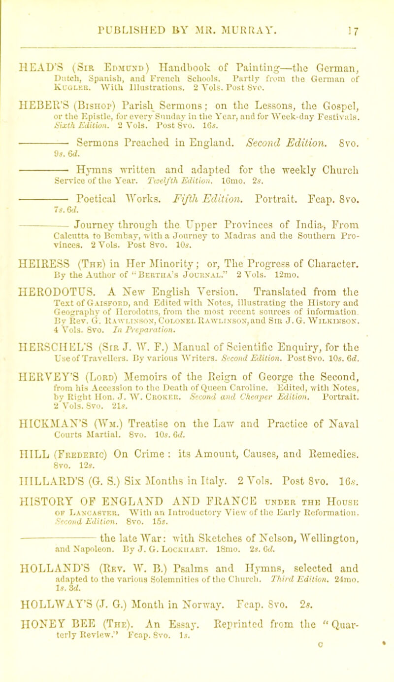 HEAD’S (Sir Edmund) Handbook of Painting—the German, Dutch, Spanish, and French Schools. Partly from the German of Kugler. With Illustrations. 2 Yols. Post 8vo. HEBER’S (Bishop) Parish Sermons; on the Lessons, the Gospel, or the Epistle, for every Sunday in the Year, and for Week-day Festivals. Sixth Edition. 2 Yols. Post Svo. 165. Sermons Preached in England. Second Edition. 8vo. 9 s.6J. Hymns written and adapted for the weekly Church Service of the Year. Twelfth Edition. lGmo. 25. Poetical Works. Fifth Edition. Portrait. Fcap. 8vo. 75.6d. — Journey through the Upper Provinces of India-, From Calcutta to Bombay, with a Journey to Madras and the Southern Pro- vinces. 2 Yols. Post Svo. 10s. HEIRESS (The) in Her Minority; or, The Progress of Character. By the Author of “ Beetiia’s Journal.” 2Vols. 12mo. HERODOTUS. A New English Version. Translated from the Text of Gaisford, and Edited with Notes, illustrating the History and Geography of Herodotus, from the most recent sources of information. By Rev. G. Rawlinson, Colonel Rawlixsox,and Sir J. G. Wilkinson. 4 Yols. 8vo. In Preparation. HERSCHEL'S (Sir J. AT. F.) Manual of Scientific Enquiry, for the Useof Travellers. By various Writers. Second Edition. PostSvo. 10s. 6d. HERVEY’S (Lord) Memoirs of the Reign of George the Second, from his Accession to the Death of Queen Caroline. Edited, with Notes, by Right Hon. J. W. Crokkr. Second and Cheaper Edition. Portrait. 2 Yols. Svo. 21s. HICKMAN’S (Wm.) Treatise on the Law and Practice of Naval Courts Martial. 8vo. 10a. 0:/. HILL (Frederic) On Crime : its Amount, Causes, and Remedies. 8vo. 12a. HILLARD’S (G. S.) Six Months in Italy. 2 Amis. Tost Svo. 16s. HISTORY OF ENGLAND AND FRANCE under the House of Lancaster. With an Introductory View of the Early Reformation. Second Edition. 8vo. 155. the late War: with Sketches of Nelson, Wellington, and Napoleon. By J. G. Lockhart. lSmo. 2a. Gd. HOLLAND’S (Rf.v. W. B.) Psalms and Hymns, selected and adapted to the various Solemnities of the Church. Third Edition. 24mo. 1a. 3d. HOLLWAY’S (J. G.) Month in Norway. Fcap. Svo. 2.s. HONEY BEE (The). An Essay. Reprinted from the “ Quar- terly Review.” Fcap. Svo. 1a. c