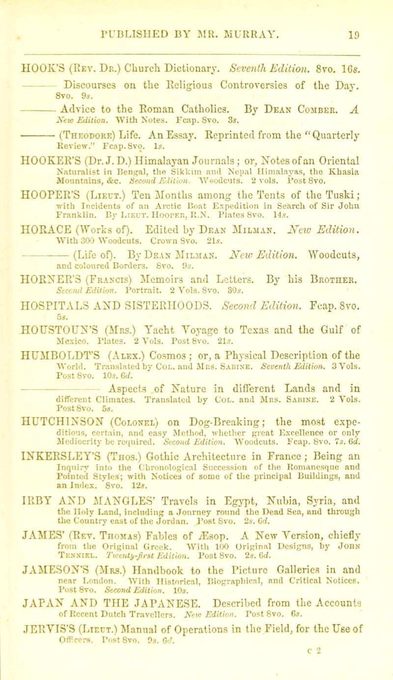 HOOK’S (Hey. Dr.) Church Dictionary. Seventh Edition. 8vo. 16s. - Discourses on the Religious Controversies of the Day. 8vo. 9s. Advice to the Roman Catholics. By Dean Comber. A New Edition. With Notes. Leap. Svo. 3s. (Theodore) Life. An Essay. Reprinted from the Quarterly Review.” Fcap. Svo. Is. HOOKER’S (Dr.J.D.) Himalayan Journals; or, Notesofan Oriental Naturalist in Bengal, the Sikkim and Nepal Himalayas, the Khasia Mountains, &c. Second Edition. Woodcuts. 2 vols. Post Svo. HOOPER’S (Lieut.) Ten Months among the Tents of the Tuski; with Incidents of an Arctic Boat Expedition in Search of Sir John Franklin. By Lieut. Hooter, R.N. Plates 8vo. 14s. HORACE (Works of). Edited by Dean Milman. New Edition. With 300 Woodcuts. Crown Svo. 21s. (Life of). By Dean Milman. New Edition. Woodcuts, and coloured Borders. Svo. 9s. HORNER’S (Francis) Memoirs and Letters. By his Brother. Second Edition. Portrait. 2 Vols. Svo. 30s. HOSPITALS AND SISTERHOODS. Second Edition. Fcap. Svo. os. HOTJSTOUN’S (Mrs.) Yacht Yoyage to Texas and the Gulf of Mexico. Plates. 2 Vols. Post 8vo. 21s. HUMBOLDT’S (Alex.) Cosmos ; or, a Physical Description of the World. Translated by Col. and Mrs. Sadine. Seventh Edition. 3 Vols. Post Svo. 10s. 6d. Aspects of Nature in different Lands and in different Climates. Translated by Col. and Mrs. Sadine. 2 Vols. Post 8vo. 5s. HUTCHINSON (Colonel) on Dog-Breaking; the most expe- ditious, certain, and easy Method, whether great Excellence or only Mediocrity be required. Second Edition. Woodcuts. Fcap. 8vo. 7s. 6d. INKERSLEY’S (Thos.) Gothic Architecture in France; Being an Inquiry into the Chronological Succession of the Romanesque and Pointed Styles; with Notices of some of the principal Buildings, and an Index. Svo. 12s. IRBY AND MANGLES’ Travels in Egypt, Nubia, Syria, and the Holy Land, including a Journey round the Dead Sea, and through the Country east of the Jordan. Post Svo. 2s. Cd. JAMES’ (Rev. Thomas) Fables of Alsop. A New Yersion, chiefly from the Original Greek. With 100 Original Designs, by John Tenniel. Tvjenty-Jirat Edition. Post Svo. 2s.Gd. JAMESON’S (Mrs.) Handbook to the Picture Galleries in and near London. With Historical, Biographical, and Critical Notices. Post 8vo. Second Edition. 10s. JAPAN AND THE JAPANESE. Described from the Accounts of Recent Dutch Travellers. New Edition. Post Svo. 65. JERVIS’S (Lieut.) Manual of Operations in the Field, for the Use of Officers. Post Svo. 9s. 6<3.